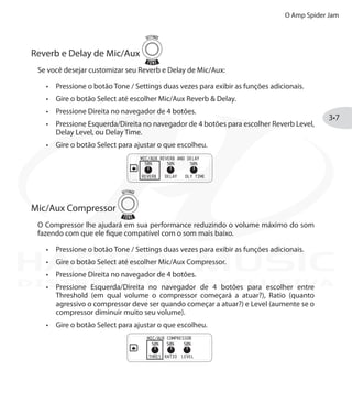 O Amp Spider Jam
3•7
Reverb e Delay de Mic/Aux
Se você desejar customizar seu Reverb e Delay de Mic/Aux:
Pressione o botão•	 Tone / Settings duas vezes para exibir as funções adicionais.
Gire o botão•	 Select até escolher Mic/Aux Reverb & Delay.
Pressione Direita no navegador de 4 botões.•	
Pressione•	 Esquerda/Direita no navegador de 4 botões para escolher Reverb Level,
Delay Level, ou Delay Time.
Gire o botão•	 Select para ajustar o que escolheu.
Mic/Aux Compressor
O Compressor lhe ajudará em sua performance reduzindo o volume máximo do som
fazendo com que ele fique compatível com o som mais baixo.
Pressione o botão•	 Tone / Settings duas vezes para exibir as funções adicionais.
Gire o botão•	 Select até escolher Mic/Aux Compressor.
Pressione Direita no navegador de 4 botões.•	
Pressione•	 Esquerda/Direita no navegador de 4 botões para escolher entre
Threshold (em qual volume o compressor começará a atuar?), Ratio (quanto
agressivo o compressor deve ser quando começar a atuar?) e Level (aumente se o
compressor diminuir muito seu volume).
Gire o botão•	 Select para ajustar o que escolheu.
DISTRIBUIÇÃO EXCLUSIVA
 