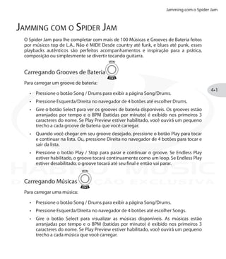 Jamming com o Spider Jam
4•1
Jamming com o Spider Jam
O Spider Jam para lhe completar com mais de 100 Músicas e Grooves de Bateria feitos
por músicos top de L.A.. Não é MIDI! Desde country até funk, e blues até punk, esses
playbacks autênticos são perfeitos acompanhamentos e inspiração para a prática,
composição ou simplesmente se divertir tocando guitarra.
Carregando Grooves de Bateria
Para carregar um groove de bateria:
Pressione o botão•	 Song / Drums para exibir a página Song/Drums.
Pressione Esquerda/Direita no navegador de 4 botões até escolher•	 Drums.
Gire o botão•	 Select para ver os grooves de bateria disponíveis. Os grooves estão
arranjados por tempo e o BPM (batidas por minuto) é exibido nos primeiros 3
caracteres do nome. Se Play Preview estiver habilitado, você ouvirá um pequeno
trecho a cada groove de bateria que você carregar.
Quando você chegar em seu groove desejado, pressione o botão•	 Play para tocar
e continuar na lista. Ou, pressione Direita no navegador de 4 botões para tocar e
sair da lista.
Pressione o botão•	 Play / Stop para parar e continuar o groove. Se Endless Play
estiver habilitado, o groove tocará continuamente como um loop. Se Endless Play
estiver desabilitado, o groove tocará até seu final e então vai parar.
Carregando Músicas
Para carregar uma música:
Pressione o botão•	 Song / Drums para exibir a página Song/Drums.
Pressione Esquerda/Direita no navegador de 4 botões até escolher•	 Songs.
Gire o botão•	 Select para visualizar as músicas disponíveis. As músicas estão
arranjadas por tempo e o BPM (batidas por minuto) é exibido nos primeiros 3
caracteres do nome. Se Play Preview estiver habilitado, você ouvirá um pequeno
trecho a cada música que você carregar.
DISTRIBUIÇÃO EXCLUSIVA
 