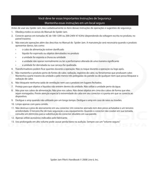 Você deve ler essas Importantes Instruções de Segurança
Mantenha essas instruções em um local seguro
Antes de usar seu Spider Jam, leia cuidadosamente os ítens dessas instruções de operações e sugestões de segurança.
1.	 Obedeça todos os avisos do Manual do Spider Jam.
2.	 Conecte apenas em tomadas AC de 100-120V ou 200-240V 47-63Hz (dependendo da voltagem escrita no produto, no
painel traseiro).
3.	 Não execute operações além das descritas no Manual do Spider Jam. A manutenção será necessária quando o produto
apresentar danos, tais como:
	 •	 o cabo de alimentação estiver danificado	
	 •	 líquido for espirrado ou objetos derrubados no produto	 	
	 •	 a unidade for exposta a chuva ou umidade		
	 •	 a unidade não operar normalmente ou ter a performance alterada de uma maneira significante	
	 •	 a unidade for derrubada ou sua carcaça for quebrada.
4.	 Transformadores podem ficar quentes durante a operação. Não os toque durante a operação ou logo após.
5.	 Não mantenha o produto perto de fontes de calor, radiação, registros de calor, ou ferramentas que produzam calor.
Mantenha a parte traseira da unidade a pelo menos três polegadas da parede ou de qualquer item que possa bloquear a
radiação de calor.
6.	 Não bloqueie nenhuma saída de ventilação nem use o produto em lugares fechados.
7.	 Proteja para que objetos e líquidos não entrem dentro da unidade. Não utilize a unidade perto da água.
8.	 Não pise nos cabos de alimentação. Não pise nos cabos. Não deixe objetos em cima dos cabos de forma que eles
sejam esmagados. Preste atenção especial à extremidade do cabo em seu conector e à ponta em que se conecta ao
dispositivo.
9.	 Desligue o amp quando não utilizado por um longo tempo. Desligue o amp em caso de raios ou trovões.
10. Limpe apenas com pano úmido.
11. Não destrua o pino de aterramento em seu conector. Um conector aterrado tem dois pinos achatadoe e um terceiro
arredondado. O terceiro lhe dá mais seguração a seu equipamento. Quando o conector não couber em sua tomada,
consulte um eletricista para a substituição do conector obsoleto em sua parede.
12. Apenas utilize acessórios indicados pelo fabricante.
13.	 Uso prolongado em alto volume pode causar perda/dano na audição. Sempre use um“volume seguro.”
Spider Jam Pilot’s Handbook © 2008 Line 6, Inc.
DISTRIBUIÇÃO EXCLUSIVA
 