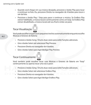 Jamming com o Spider Jam
4•2
Quando você chegar em sua música desejada, pressione o botão•	 Play para tocar
e continuar na lista. Ou, pressione Direita no navegador de 4 botões para tocar e
sair da lista.
Pressione o botão•	 Play / Stop para parar e continuar a música. Se Endless Play
estiver habilitado, a música tocará continuamente como um loop. Se Endless Play
estiver desabilitado, a música tocará até seu final e então vai parar.
Tocar Visualização
Vocêpodeescolhersequerouvirpequenostrechosautomaticamenteenquantoescolhe
Músicas e Grooves de Bateria:
Presione o botão•	 Song / Drums duas vezes para exibir funções adicionais.
Gire o botão•	 Select até selecionar Play Preview.
Pressione Direita no navegador de 4 botões.•	
Gire o botão•	 Select para ligar/desligar Play Preview.
Tocar Continuamente
Você também pode escolher tocar suas Músicas e Grooves de Bateria em “loop”
continuamente ou apenas tocar uma vez e parar:
Presione o botão•	 Song / Drums duas vezes para exibir funções adicionais.
Gire o botão•	 Select até selecionar Endless Play.
Pressione Direita no navegador de 4 botões.•	
Gire o botão•	 Select para ligar/desligar Endless Play.
DISTRIBUIÇÃO EXCLUSIVA
 