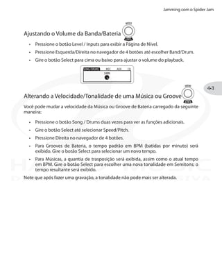 Jamming com o Spider Jam
4•3
Ajustando o Volume da Banda/Bateria
Pressione o botão•	 Level / Inputs para exibir a Página de Nível.
Pressione Esquerda/Direita•	 no navegador de 4 botões até escolher Band/Drum.
Gire o botão•	 Select para cima ou baixo para ajustar o volume do playback.
Alterando a Velocidade/Tonalidade de uma Música ou Groove
Você pode mudar a velocidade da Música ou Groove de Bateria carregado da seguinte
maneira:
Pressione o botão•	 Song / Drums duas vezes para ver as funções adicionais.
Gire o botão•	 Select até selecionar Speed/Pitch.
Pressione Direita no navegador de 4 botões.•	
Para Grooves de Bateria, o tempo padrão em BPM (batidas por minuto) será•	
exibido. Gire o botão Select para selecionar um novo tempo.
Para Músicas, a quantia de trasposição será exibida, assim como o atual tempo•	
em BPM. Gire o botão Select para escolher uma nova tonalidade em Semitons; o
tempo resultante será exibido.
Note que após fazer uma gravação, a tonalidade não pode mais ser alterada.DISTRIBUIÇÃO EXCLUSIVA
 