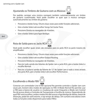 Jamming com o Spider Jam
4•4
Ajustando os Timbres de Guitarra com as Músicas
Por padrão, carregar uma música carregará também automaticamente um timbre
de guitarra customizado. Você pode escolher se quer que a música carregue
automaticamente seu timbre de guitarra:
Pressione o botão•	 Song / Drums duas vezes para exibir funções adicionais.
Gire o botão•	 Select até escolher Songs Set Guitar Tone.
Pressione Direita no navegador de 4 botões.•	
Gire o botão•	 Select para ligar/desligar.
Rota de Saída para os Jacks RCA
Você pode escolher quais sinais são enviados para os jacks RCA na parte traseira do
amplificador:
Pressione o botão•	 Song / Drums duas vezes para exibir funções adicionais.
Gire o botão•	 Select até escolher Output Routing.
Pressione Direita no navegador de 4 botões.•	
Para ter tudo saindo dos falantes do Spider Jam e jacks RCA, gire o botão Select e•	
escolha Normal.
Para ter a Guitarra saindo do falante de 12” do Spider Jam e todo o resto através•	
dos jacks RCA, gire o botão Select até escolher Performance.
Escolhendo o Modo FBV
Conectar um controlador Line 6 FBV opcional lhe permite controlar o Spider Jam com
seues pés. Existem dois modos de operação no FBV. O Modo Normal lhe permite usar
o FBV para o banco de usuário e e mudança de canal, Enquanto o Modo Jam Control
lhe dá acesso direto a Controles de Transposição e Escolha de música. Dependendo de
qual FBV você escolheu, ambos modos lhe dão acesso a liga/desliga de efeitos, boost de
distorção, pedal de wah/volume, e tap tempo de delays. Um sumário está abaixo (nem
todas as funções estão disponíveis para todos FBVs):
DISTRIBUIÇÃO EXCLUSIVA
 