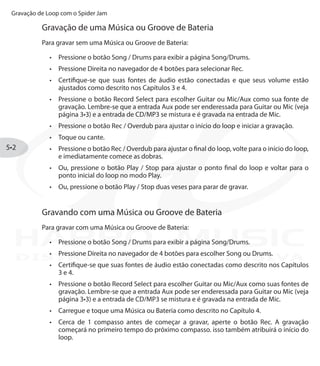 Gravação de Loop com o Spider Jam
5•2
Gravação de uma Música ou Groove de Bateria
Para gravar sem uma Música ou Groove de Bateria:
Pressione o botão•	 Song / Drums para exibir a página Song/Drums.
Pressione Direita no navegador de 4 botões para selecionar•	 Rec.
Certifique-se que suas fontes de áudio estão conectadas e que seus volume estão•	
ajustados como descrito nos Capítulos 3 e 4.
Pressione o botão•	 Record Select para escolher Guitar ou Mic/Aux como sua fonte de
gravação. Lembre-se que a entrada Aux pode ser enderessada para Guitar ou Mic (veja
página 3•3) e a entrada de CD/MP3 se mistura e é gravada na entrada de Mic.
Pressione o botão•	 Rec / Overdub para ajustar o início do loop e iniciar a gravação.
Toque ou cante.•	
Pressione o botão•	 Rec / Overdub para ajustar o final do loop, volte para o início do loop,
e imediatamente comece as dobras.
Ou, pressione o botão•	 Play / Stop para ajustar o ponto final do loop e voltar para o
ponto inicial do loop no modo Play.
Ou, pressione o botão•	 Play / Stop duas veses para parar de gravar.
Gravando com uma Música ou Groove de Bateria
Para gravar com uma Música ou Groove de Bateria:
Pressione o botão•	 Song / Drums para exibir a página Song/Drums.
Pressione Direita no navegador de 4 botões para escolher•	 Song ou Drums.
Certifique-se que suas fontes de áudio estão conectadas como descrito nos Capítulos•	
3 e 4.
Pressione o botão•	 Record Select para escolher Guitar ou Mic/Aux como suas fontes de
gravação. Lembre-se que a entrada Aux pode ser enderessada para Guitar ou Mic (veja
página 3•3) e a entrada de CD/MP3 se mistura e é gravada na entrada de Mic.
Carregue e toque uma Música ou Bateria como descrito no Capítulo 4.•	
Cerca de 1 compasso antes de começar a gravar, aperte o botão Rec. A gravação•	
começará no primeiro tempo do próximo compasso. isso também atribuirá o início do
loop.
DISTRIBUIÇÃO EXCLUSIVA
 