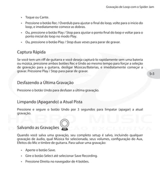 Gravação de Loop com o Spider Jam
5•3
Toque ou Cante.•	
Pressione o botão•	 Rec / Overdub para ajustar o final do loop, volte para o início do
loop, e imediatamente comece as dobras.
Ou, pressione o botão•	 Play / Stop para ajustar o ponto final do loop e voltar para o
ponto inicial do loop no modo Play.
Ou, pressione o botão•	 Play / Stop duas veses para parar de gravar.
Captura Rápida
Se você tem um riff de guitarra e você deseja capturá-lo rapidamente sem uma bateria
ou música, pressione ambos botões Rec e Undo ao mesmo tempo para forçar a seleção
de gravação para a guitarra, desligar Músicas/Baterias, e imediatamente começar a
gravar. Pressione Play / Stop para parar de gravar.
Desfazendo a Última Gravação
Pressione o botão Undo para desfazer a última gravação.
Limpando (Apagando) a Atual Pista
Pressione e segure o botão Undo por 3 segundos para limpatar (apagar) a atual
gravação.
Salvando as Gravações
Quando você salva uma gravação, seu completo setup é salvo, incluindo qualquer
gravação de áudio, qual Música foi selecionada, seus volumes, configuração do Aux,
Efeitos do Mic e timbre de guitarra. Para salvar uma gravação:
Aperte o botão•	 Save.
Gire o botão•	 Select até selecionar Save Recording.
Pressione Direita no navegador de 4 botões.•	
DISTRIBUIÇÃO EXCLUSIVA
 
