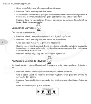 Gravação de Loop com o Spider Jam
5•4
Gire o botão•	 Select para selecionar onde deseja salvar.
Pressione Direita no navegador de 4 botões.•	
Se você deseja renomear sua gravação, pressione•	 Esquerda/Direita no navegador de 4
botões para escolher um catactere e gire o botão Select para alterar o caractere.
Pressione Baixo no navegador de 4 botões•	 para salvar, ou pressione Song, Level, ou
botões do timbre para cancelar.
Carregando Gravações
Para carregar uma gravação:
Pressione o botão•	 Song / Drums para exibir a página Song/Drums.
Pressione Direita no navegador de 4 botões até escolher•	 Rec.
Gire o botão•	 Select para ver as gravações disponíveis.
Quando você chegar à que você deseja, pressione o botão•	 Play para tocar a gravação
Recording e continuar na lista. Ou, pressione Direita no navegador de 4 botões para
tocar a gravação e sair da lista.
Pressione o botão•	 Play / Stop para tocar e parar a gravação.
Ajustando o Volume do Playback
Você pode ajustar o volume Master (total) do playback, assim como os volumes de Guitar e
Mic:
Pressione o botão•	 Level / Inputs duas vezes para funções adicionais.
Gire o botão•	 Select até escolher Recorder Playback, então pressione Direita no
navegador de 4 botões.
Pressione Esquerda/Direita no navegador de 4 botões para escolher•	 Master, Guitar, ou
Mic.
Gire o botão•	 Select para ajustar o volume.
DISTRIBUIÇÃO EXCLUSIVA
 