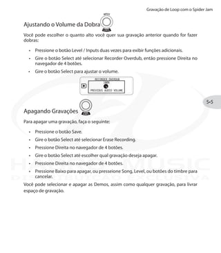 Gravação de Loop com o Spider Jam
5•5
Ajustando o Volume da Dobra
Você pode escolher o quanto alto você quer sua gravação anterior quando for fazer
dobras:
Pressione o botão•	 Level / Inputs duas vezes para exibir funções adicionais.
Gire o botão•	 Select até selecionar Recorder Overdub, então pressione Direita no
navegador de 4 botões.
Gire o botão•	 Select para ajustar o volume.
Apagando Gravações
Para apagar uma gravação, faça o seguinte:
Pressione o botão Save.•	
Gire o botão•	 Select até selecionar Erase Recording.
Pressione Direita no navegador de 4 botões.•	
Gire o botão•	 Select até escolher qual gravação deseja apagar.
Pressione Direita no navegador de 4 botões.•	
Pressione Baixo para apagar, ou presseione•	 Song, Level, ou botões do timbre para
cancelar.
Você pode selecionar e apagar as Demos, assim como qualquer gravação, para livrar
espaço de gravação.
DISTRIBUIÇÃO EXCLUSIVA
 