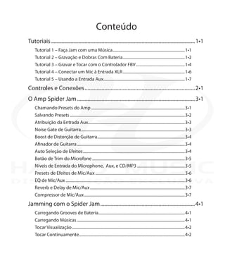 Conteúdo
Tutoriais................................................................................................................1•1
Tutorial 1 – Faça Jam com uma Música........................................................................1•1
Tutorial 2 – Gravação e Dobras Com Bateria..............................................................1•2
Tutorial 3 – Gravar e Tocar com o Controlador FBV.................................................1•4
Tutorial 4 – Conectar um Mic à Entrada XLR..............................................................1•6
Tutorial 5 – Usando a Entrada Aux.................................................................................1•7
Controles e Conexões......................................................................................2•1
O Amp Spider Jam............................................................................................3•1
Chamando Presets do Amp.............................................................................................3•1
Salvando Presets..................................................................................................................3•2
Atribuição da Entrada Aux................................................................................................3•3
Noise Gate de Guitarra.......................................................................................................3•3
Boost de Distorção de Guitarra.......................................................................................3•4
Afinador de Guitarra...........................................................................................................3•4
Auto Seleção de Efeitos.....................................................................................................3•4
Botão de Trim do Microfone............................................................................................3•5
Níveis de Entrada do Microphone, Aux, e CD/MP3................................................3•5
Presets de Efeitos de Mic/Aux.........................................................................................3•6
EQ de Mic/Aux......................................................................................................................3•6
Reverb e Delay de Mic/Aux..............................................................................................3•7
Compressor de Mic/Aux....................................................................................................3•7
Jamming com o Spider Jam..........................................................................4•1
Carregando Grooves de Bateria.....................................................................................4•1
Carregando Músicas...........................................................................................................4•1
Tocar Visualização................................................................................................................4•2
Tocar Continuamente.........................................................................................................4•2
DISTRIBUIÇÃO EXCLUSIVA
 