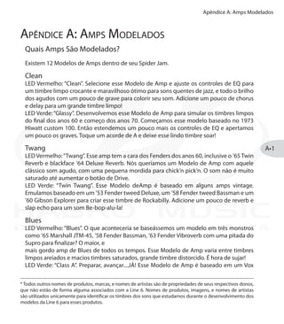 Apêndice A: Amps Modelados
A•1
Apêndice A: Amps Modelados
Quais Amps São Modelados?
Existem 12 Modelos de Amps dentro de seu Spider Jam.
Clean
LED Vermelho: “Clean”. Selecione esse Modelo de Amp e ajuste os controles de EQ para
um timbre limpo crocante e maravilhoso ótimo para sons quentes de jazz, e todo o brilho
dos agudos com um pouco de grave para colorir seu som. Adicione um pouco de chorus
e delay para um grande timbre limpo!	
LED Verde:“Glassy”. Desenvolvemos esse Modelo de Amp para simular os timbres limpos
do final dos anos 60 e começo dos anos 70. Começamos esse modelo baseado no 1973
Hiwatt custom 100. Então estendemos um pouco mais os controles de EQ e apertamos
um pouco os graves. Toque um acorde de A e deixe esse lindo timbre soar!
Twang
LED Vermelho:“Twang”. Esse amp tem a cara dos Fenders dos anos 60, inclusive o ’65 Twin
Reverb e blackface ’64 Deluxe Reverb. Nós queríamos um Modelo de Amp com aquele
clássico som agudo, com uma pequena mordida para chick’n pick’n. O som não é muito
saturado até aumentar o botão de Drive.
LED Verde: “Twin Twang”. Esse Modelo deAmp é baseado em alguns amps vintage.
Emulamos baseado em um ’53 Fender tweed Deluxe, um ’58 Fender tweed Bassman e um
’60 Gibson Explorer para criar esse timbre de Rockabilly. Adicione um pouco de reverb e
slap echo para um som Be-bop-alu-la!
Blues
LED Vermelho: “Blues”. O que aconteceria se baseássemos um modelo em três monstros
como ’65 Marshall JTM-45, ’58 Fender Bassman, ’63 Fender Vibroverb com uma pitada do
Supro para finalizar? O maior, e
mais gordo amp de Blues de todos os tempos. Esse Modelo de Amp varia entre timbres
limpos areiados e macios timbres saturados, grande timbre distorcido. É hora de sujar!
LED Verde: “Class A”. Preparar, avançar....JÁ! Esse Modelo de Amp é baseado em um Vox
* Todos outros nomes de produtos, marcas, e nomes de artistas são de propriedades de seus respectivos donos,
que não estão de forma alguma associados com a Line 6. Nomes de produtos, imagens, e nomes de artistas
são utilizados unicamente para identificar os timbres dos sons que estudamos durante o desenvolvimento dos
modelos da Line 6 para esses produtos.
DISTRIBUIÇÃO EXCLUSIVA
 