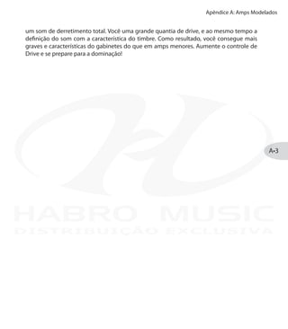 Apêndice A: Amps Modelados
A•3
um som de derretimento total. Você uma grande quantia de drive, e ao mesmo tempo a
definição do som com a característica do timbre. Como resultado, você consegue mais
graves e características do gabinetes do que em amps menores. Aumente o controle de
Drive e se prepare para a dominação!
DISTRIBUIÇÃO EXCLUSIVA
 