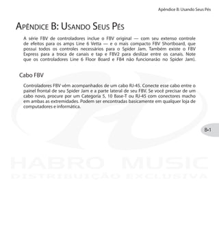 Apêndice B: Usando Seus Pés
B•1
Apêndice B: Usando Seus Pés
A série FBV de controladores inclue o FBV original — com seu extenso controle
de efeitos para os amps Line 6 Vetta — e o mais compacto FBV Shortboard, que
possui todos os controles necessários para o Spider Jam. Também existe o FBV
Express para a troca de canais e tap e FBV2 para deslizar entre os canais. Note
que os controladores Line 6 Floor Board e FB4 não funcionarão no Spider Jam).
Cabo FBV
Controladores FBV vêm acompanhados de um cabo RJ-45. Conecte esse cabo entre o
painel frontal de seu Spider Jam e a parte lateral de seu FBV. Se você precisar de um
cabo novo, procure por um Categoria 5, 10 Base-T ou RJ-45 com conectores macho
em ambas as extremidades. Podem ser encontradas basicamente em qualquer loja de
computadores e informática.
DISTRIBUIÇÃO EXCLUSIVA
 