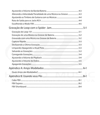 Ajustando o Volume da Banda/Bateria........................................................................4•3
Alterando a Velocidade/Tonalidade de uma Música ou Groove........................4•3
Ajustando os Timbres de Guitarra com as Músicas.................................................4•4
Rota de Saída para os Jacks RCA....................................................................................4•4
Escolhendo o Modo FBV...................................................................................................4•5
Gravação de Loop com o Spider Jam.......................................................5•1
Gravação de Loop 101.......................................................................................................5•1
Gravação de uma Música ou Groove de Bateria.......................................................5•2
Gravando com uma Música ou Groove de Bateria..................................................5•2
Captura Rápida.....................................................................................................................5•3
Desfazendo a Última Gravação.......................................................................................5•3
Limpando (Apagando) a Atual Pista.............................................................................5•3
Salvando as Gravações......................................................................................................5•3
Carregando Gravações......................................................................................................5•4
Ajustando o Volume do Playback..................................................................................5•4
Ajustando o Volume da Dobra........................................................................................5•5
Apagando Gravações.........................................................................................................5•5
Apêndice A: Amps Modelados.................................................................... A•1
Quais Amps são Modelados?.......................................................................................... A•1
Apêndice B: Usando seus Pés.......................................................................B•1
Cabo FBV.................................................................................................................................B•1
FBV Express............................................................................................................................B•2
FBV Shortboard....................................................................................................................B•4
DISTRIBUIÇÃO EXCLUSIVA
 