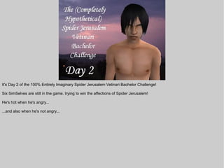 It's Day 2 of the 100% Entirely Imaginary Spider Jerusalem Vetinari Bachelor Challenge!

Six SimSelves are still in the game, trying to win the affections of Spider Jerusalem!

He's hot when he's angry...

...and also when he's not angry...
 