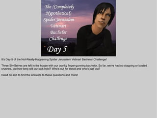 It's Day 5 of the Not-Really-Happening Spider Jerusalem Vetinari Bachelor Challenge!

Three SimSelves are left in the house with our cranky finger-gunning bachelor. So far, we've had no slapping or busted
crushes, but how long will our luck hold? Who's out for blood and who's just out?

Read on and to find the answers to these questions and more!
 