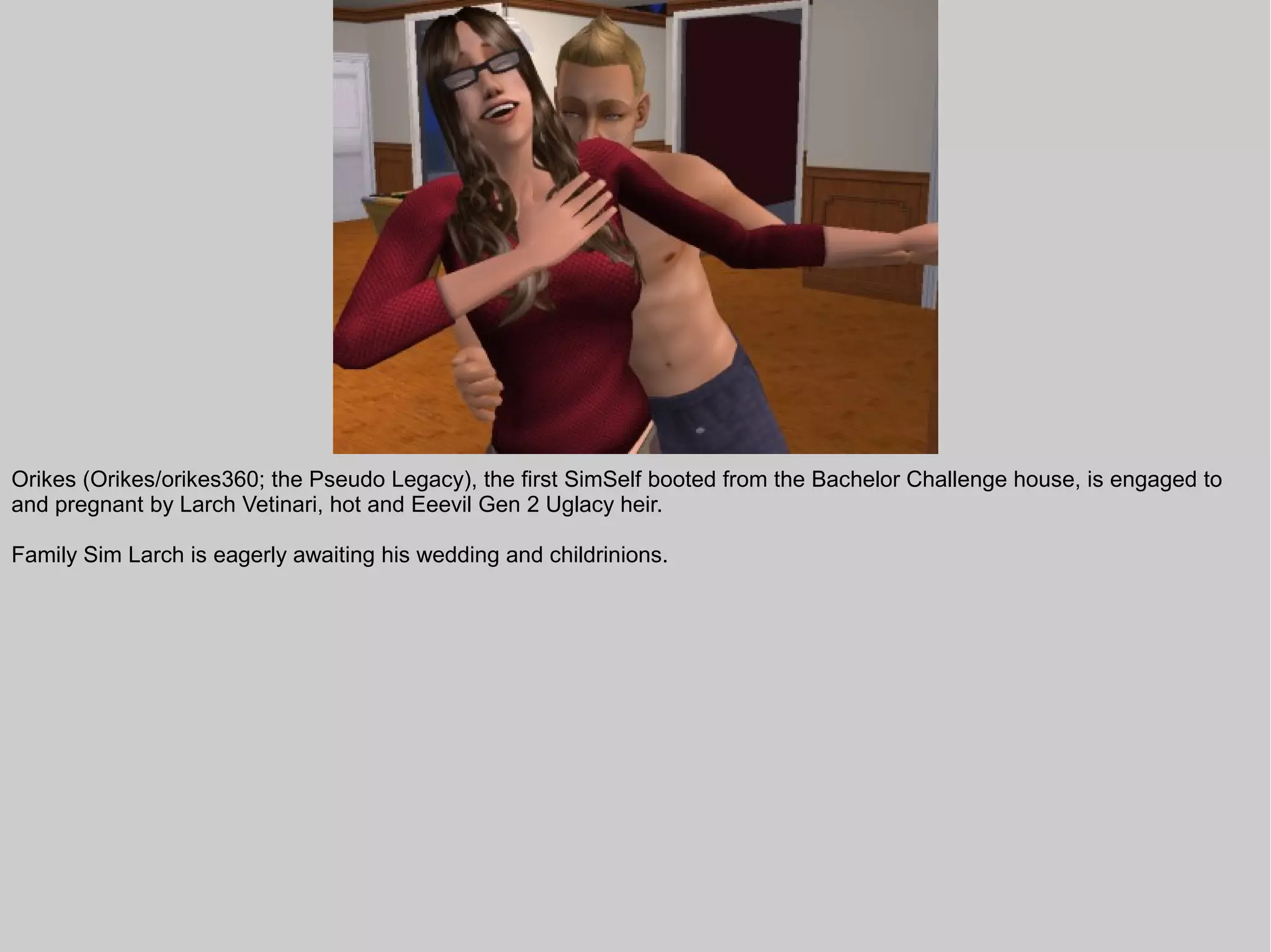 Orikes (Orikes/orikes360; the Pseudo Legacy), the first SimSelf booted from the Bachelor Challenge house, is engaged to
and pregnant by Larch Vetinari, hot and Eeevil Gen 2 Uglacy heir.

Family Sim Larch is eagerly awaiting his wedding and childrinions.
 