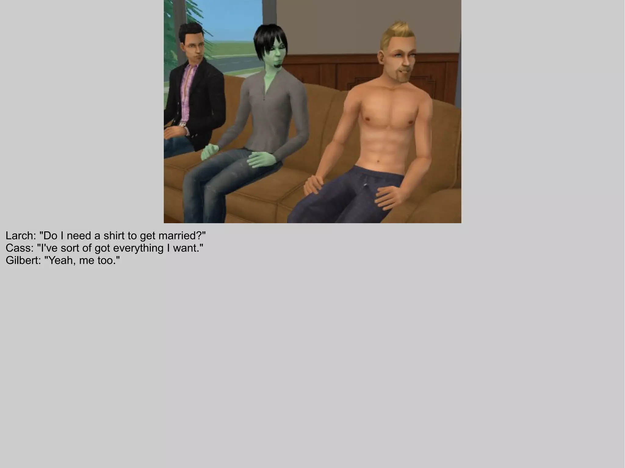 Larch: "Do I need a shirt to get married?"
Cass: "I've sort of got everything I want."
Gilbert: "Yeah, me too."
 