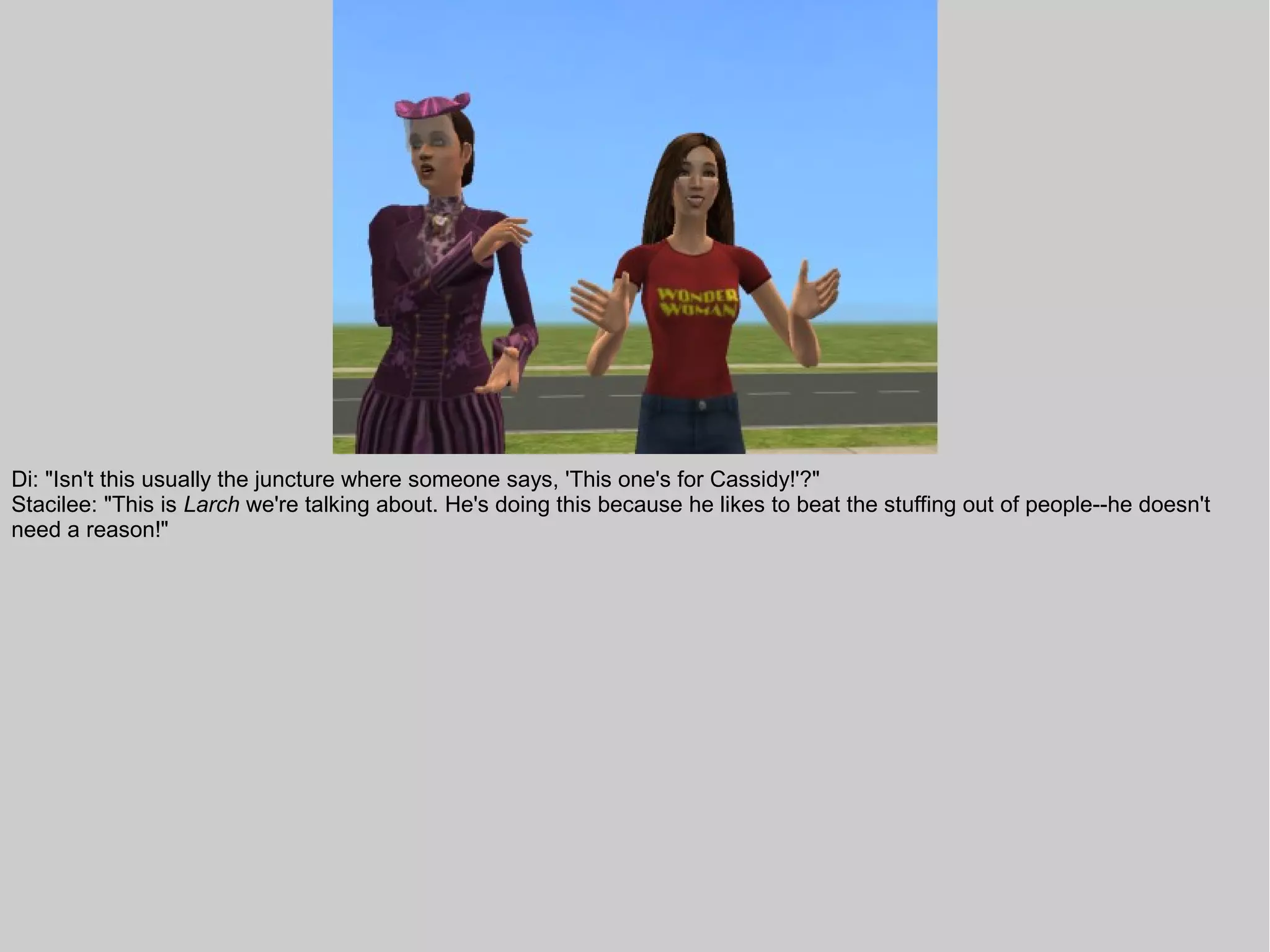 Di: "Isn't this usually the juncture where someone says, 'This one's for Cassidy!'?"
Stacilee: "This is Larch we're talking about. He's doing this because he likes to beat the stuffing out of people--he doesn't
need a reason!"
 