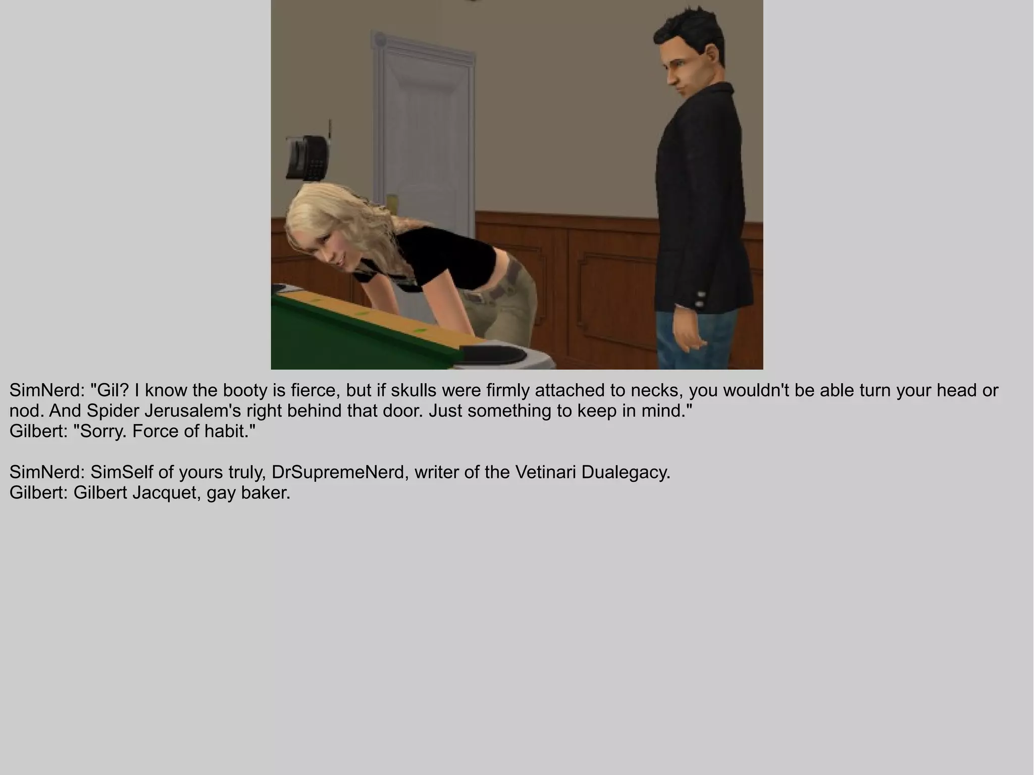 SimNerd: "Gil? I know the booty is fierce, but if skulls were firmly attached to necks, you wouldn't be able turn your head or
nod. And Spider Jerusalem's right behind that door. Just something to keep in mind."
Gilbert: "Sorry. Force of habit."

SimNerd: SimSelf of yours truly, DrSupremeNerd, writer of the Vetinari Dualegacy.
Gilbert: Gilbert Jacquet, gay baker.
 