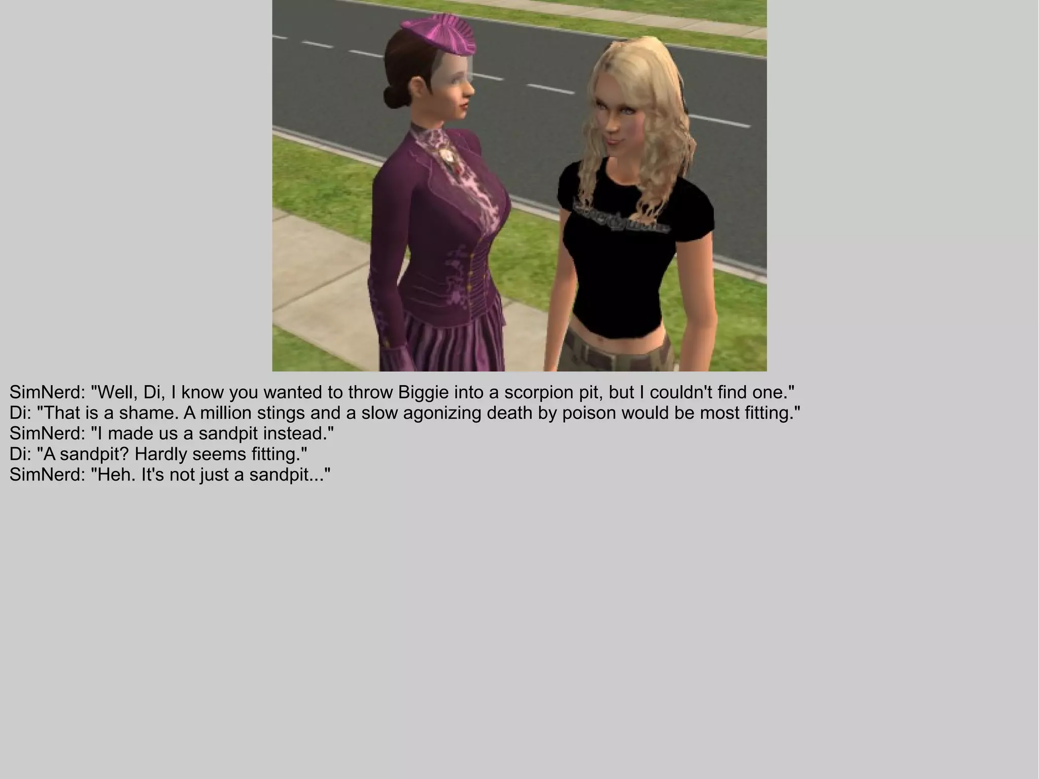 SimNerd: "Well, Di, I know you wanted to throw Biggie into a scorpion pit, but I couldn't find one."
Di: "That is a shame. A million stings and a slow agonizing death by poison would be most fitting."
SimNerd: "I made us a sandpit instead."
Di: "A sandpit? Hardly seems fitting."
SimNerd: "Heh. It's not just a sandpit..."
 