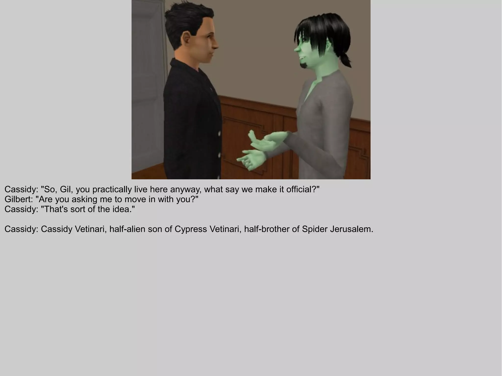 Cassidy: "So, Gil, you practically live here anyway, what say we make it official?"
Gilbert: "Are you asking me to move in with you?"
Cassidy: "That's sort of the idea."

Cassidy: Cassidy Vetinari, half-alien son of Cypress Vetinari, half-brother of Spider Jerusalem.
 