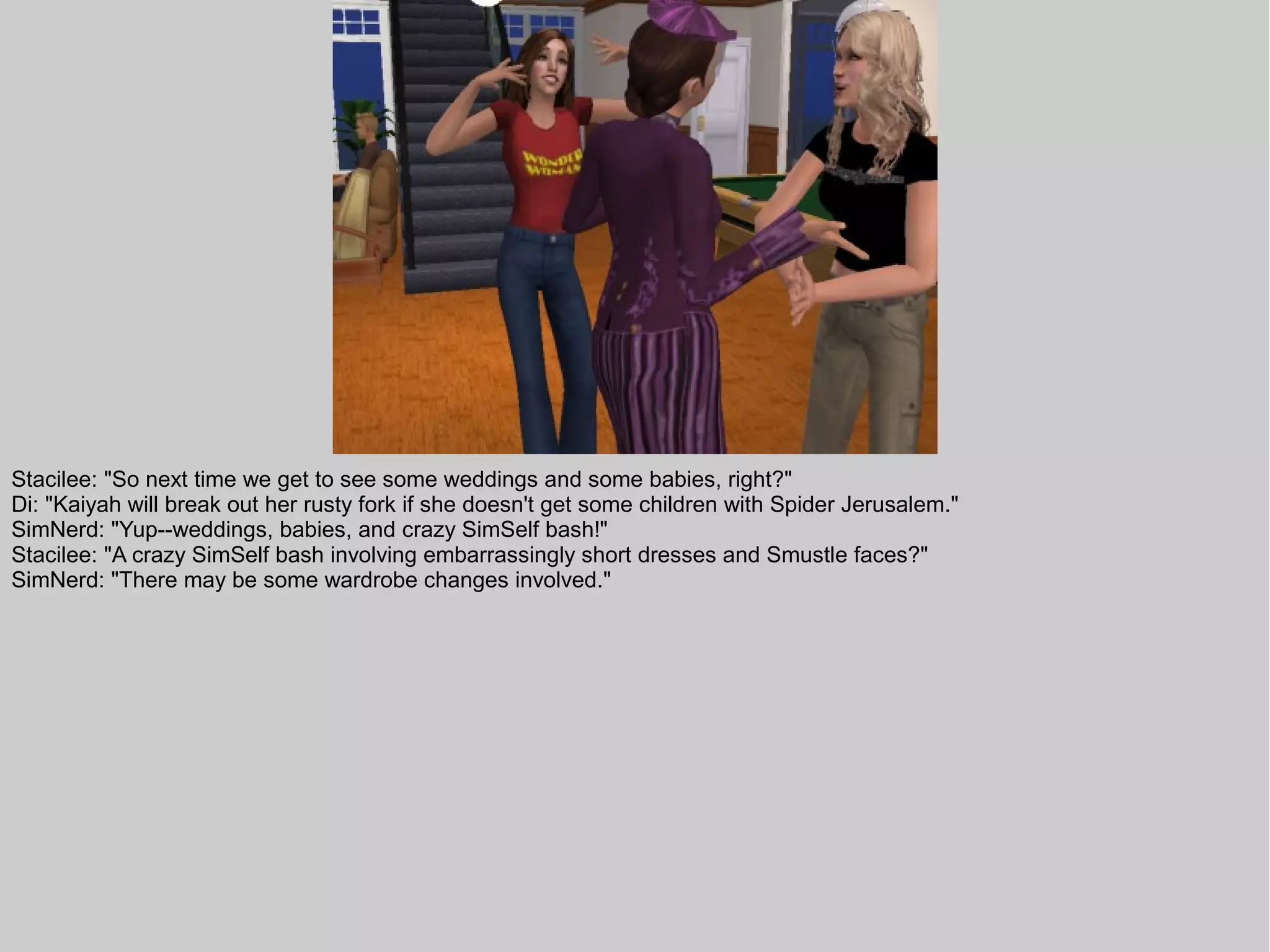 Stacilee: "So next time we get to see some weddings and some babies, right?"
Di: "Kaiyah will break out her rusty fork if she doesn't get some children with Spider Jerusalem."
SimNerd: "Yup--weddings, babies, and crazy SimSelf bash!"
Stacilee: "A crazy SimSelf bash involving embarrassingly short dresses and Smustle faces?"
SimNerd: "There may be some wardrobe changes involved."
 