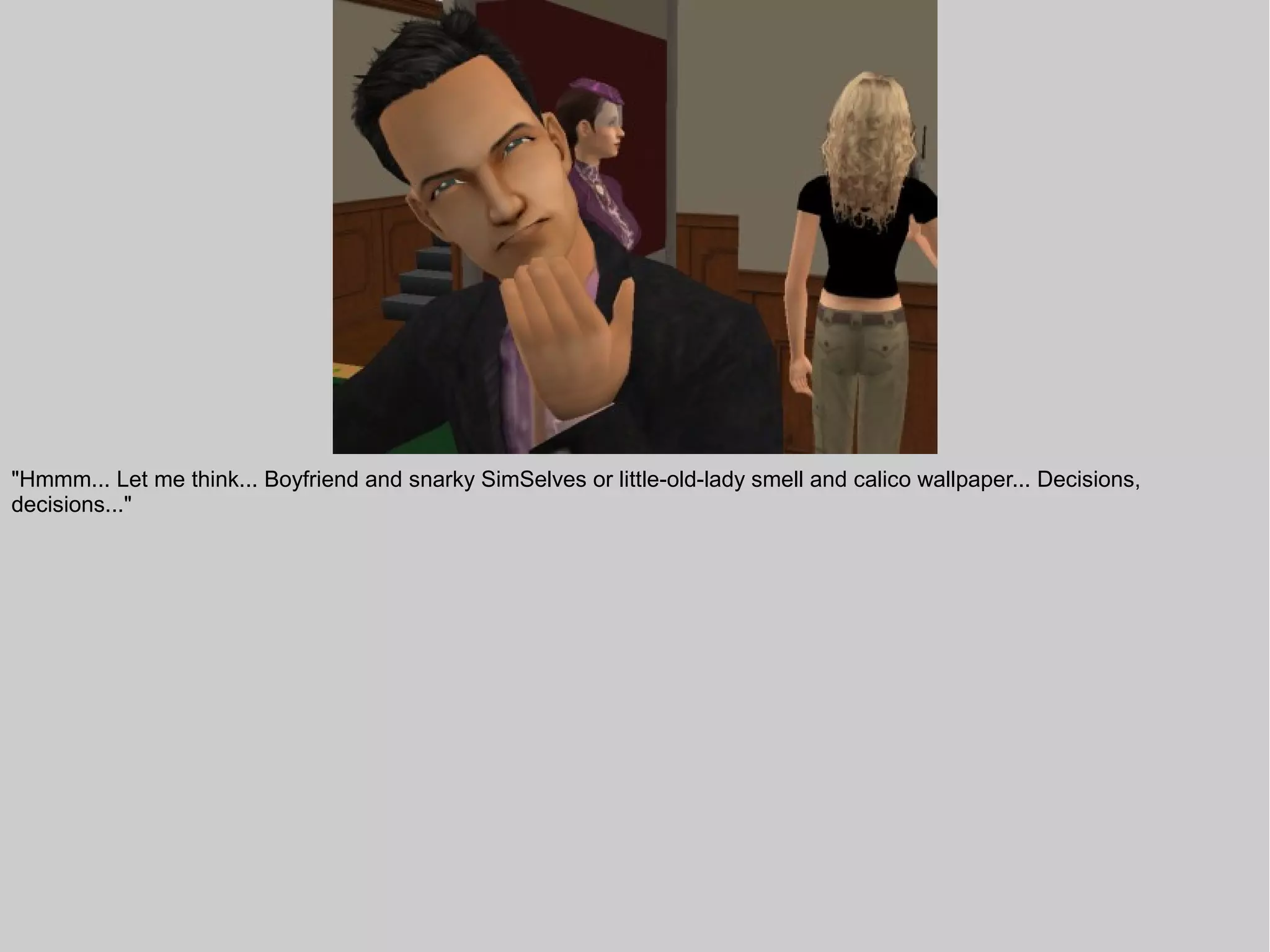 "Hmmm... Let me think... Boyfriend and snarky SimSelves or little-old-lady smell and calico wallpaper... Decisions,
decisions..."
 