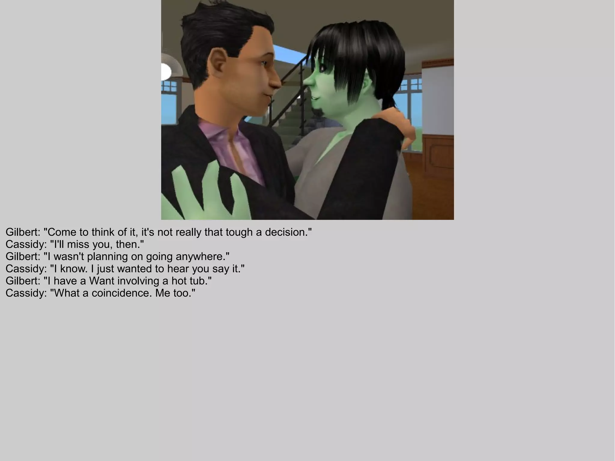 Gilbert: "Come to think of it, it's not really that tough a decision."
Cassidy: "I'll miss you, then."
Gilbert: "I wasn't planning on going anywhere."
Cassidy: "I know. I just wanted to hear you say it."
Gilbert: "I have a Want involving a hot tub."
Cassidy: "What a coincidence. Me too."
 