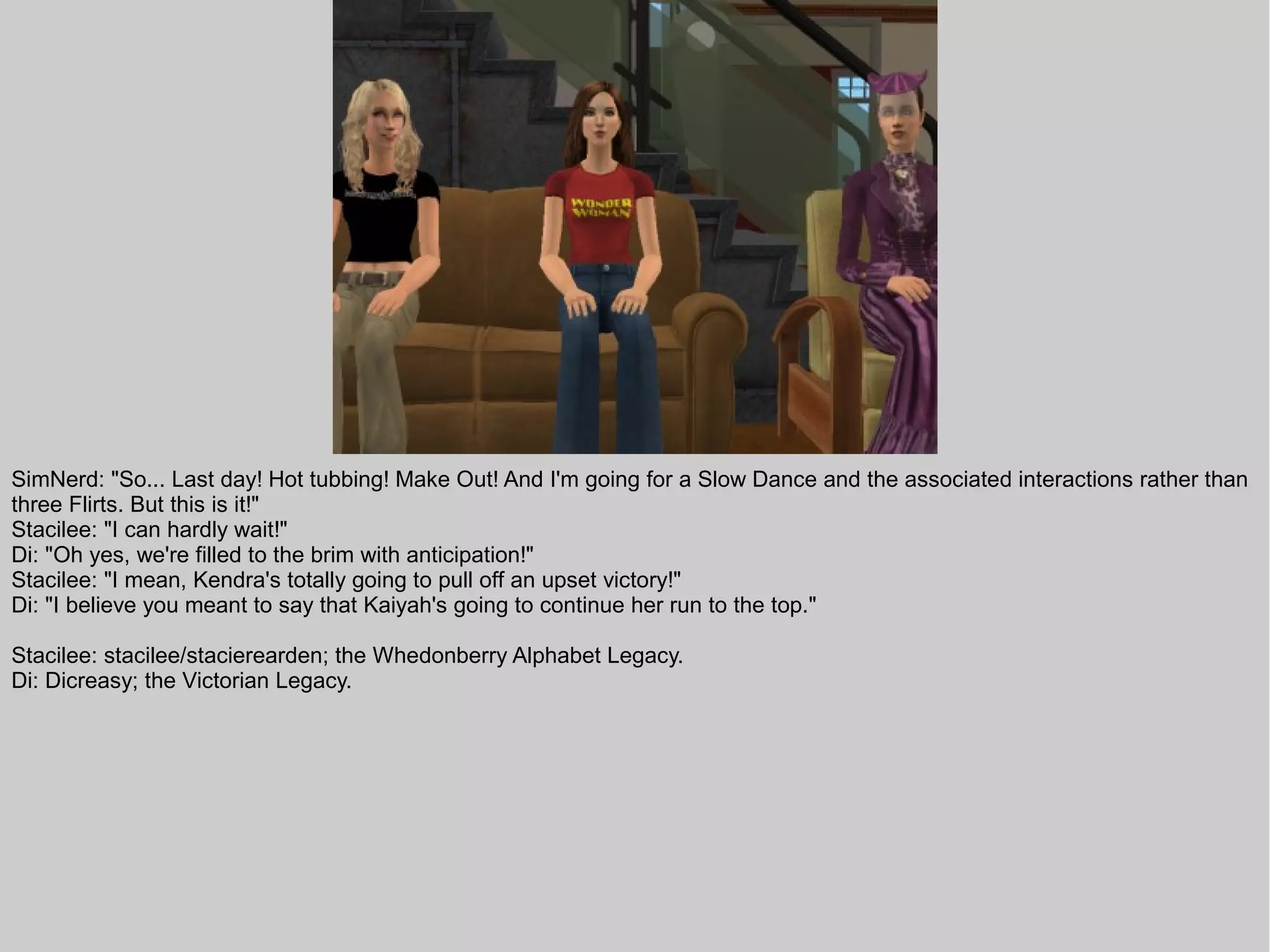 SimNerd: "So... Last day! Hot tubbing! Make Out! And I'm going for a Slow Dance and the associated interactions rather than
three Flirts. But this is it!"
Stacilee: "I can hardly wait!"
Di: "Oh yes, we're filled to the brim with anticipation!"
Stacilee: "I mean, Kendra's totally going to pull off an upset victory!"
Di: "I believe you meant to say that Kaiyah's going to continue her run to the top."

Stacilee: stacilee/stacierearden; the Whedonberry Alphabet Legacy.
Di: Dicreasy; the Victorian Legacy.
 