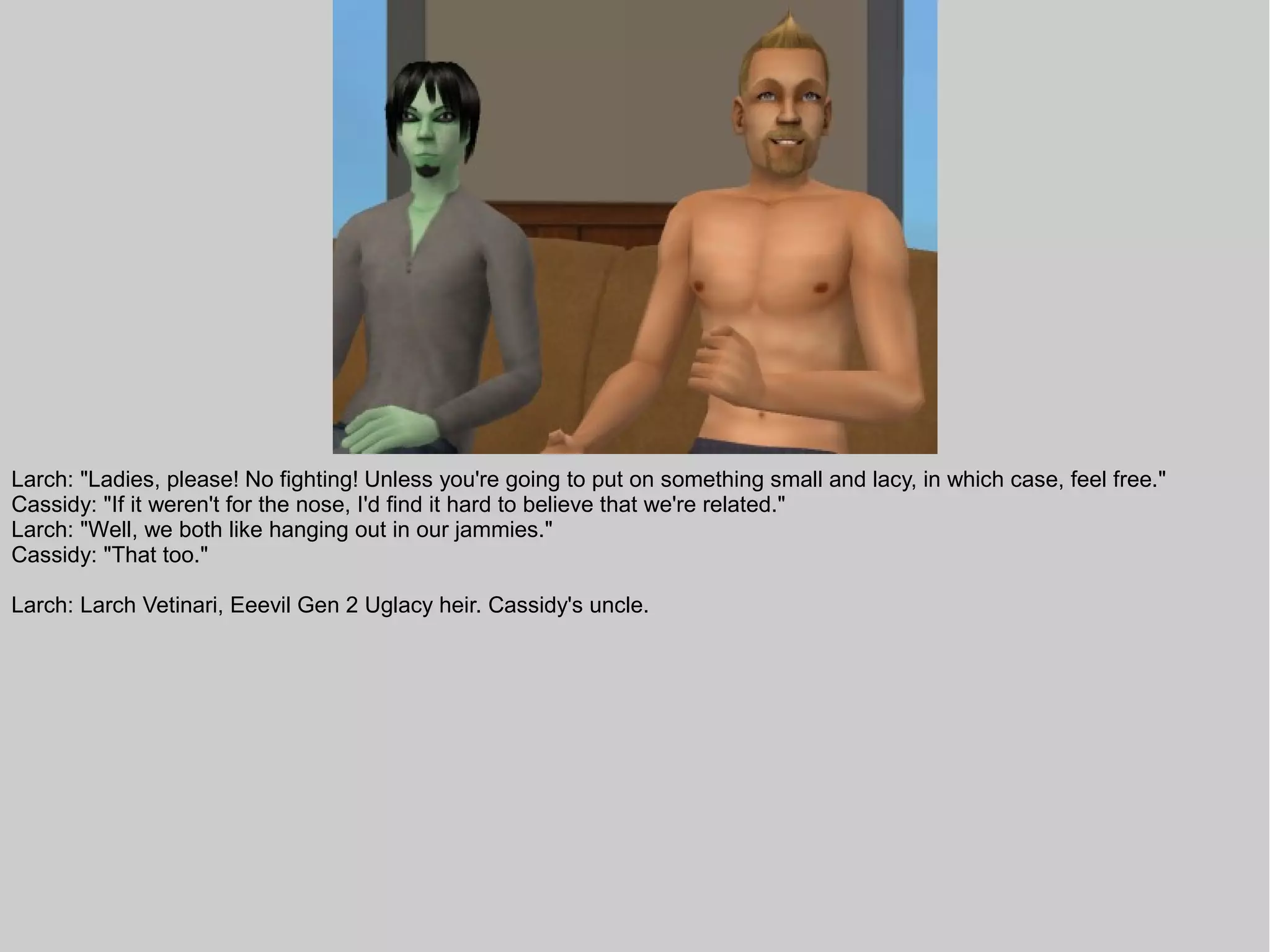 Larch: "Ladies, please! No fighting! Unless you're going to put on something small and lacy, in which case, feel free."
Cassidy: "If it weren't for the nose, I'd find it hard to believe that we're related."
Larch: "Well, we both like hanging out in our jammies."
Cassidy: "That too."

Larch: Larch Vetinari, Eeevil Gen 2 Uglacy heir. Cassidy's uncle.
 