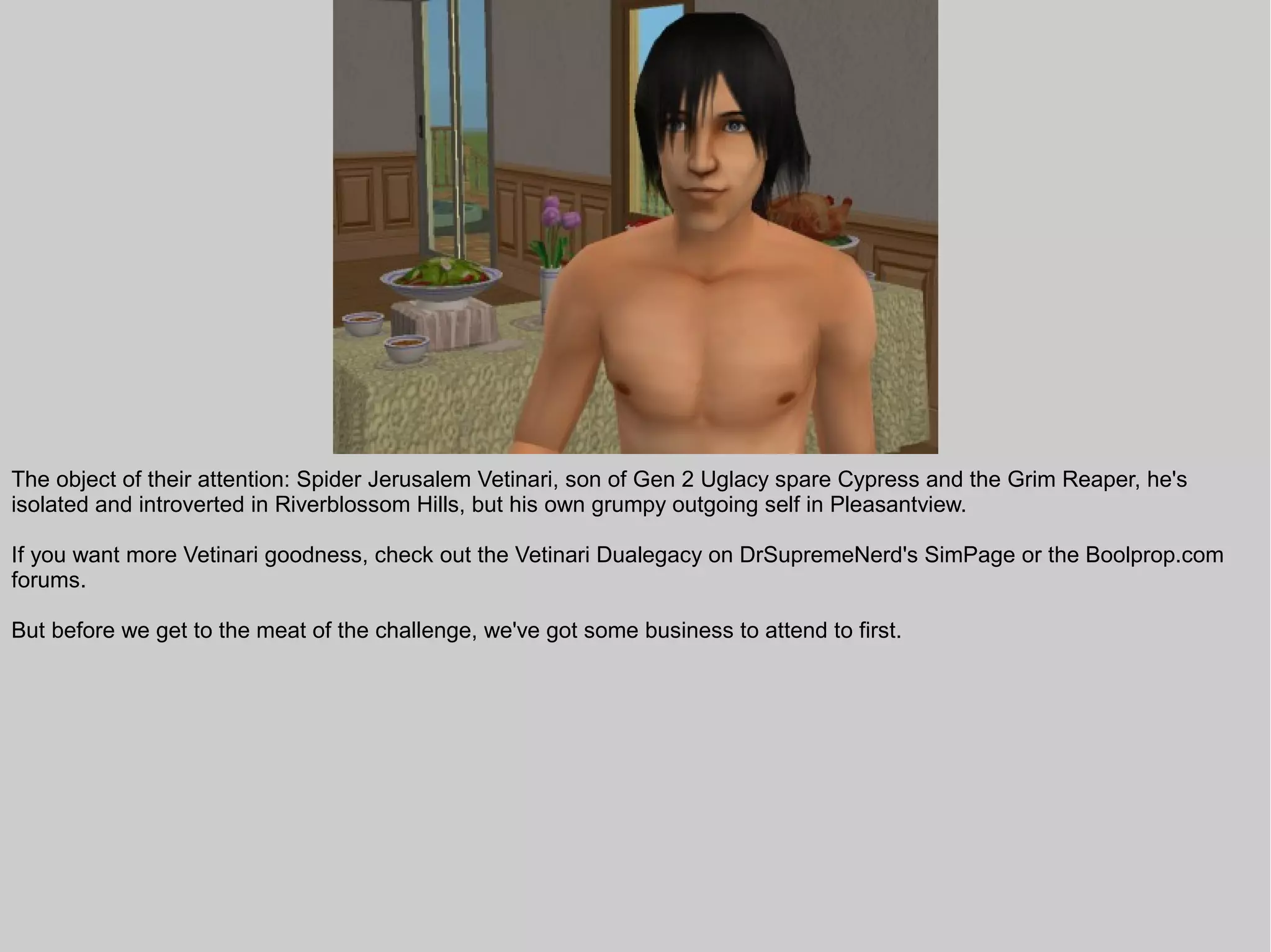 The object of their attention: Spider Jerusalem Vetinari, son of Gen 2 Uglacy spare Cypress and the Grim Reaper, he's
isolated and introverted in Riverblossom Hills, but his own grumpy outgoing self in Pleasantview.

If you want more Vetinari goodness, check out the Vetinari Dualegacy on DrSupremeNerd's SimPage or the Boolprop.com
forums.

But before we get to the meat of the challenge, we've got some business to attend to first.
 