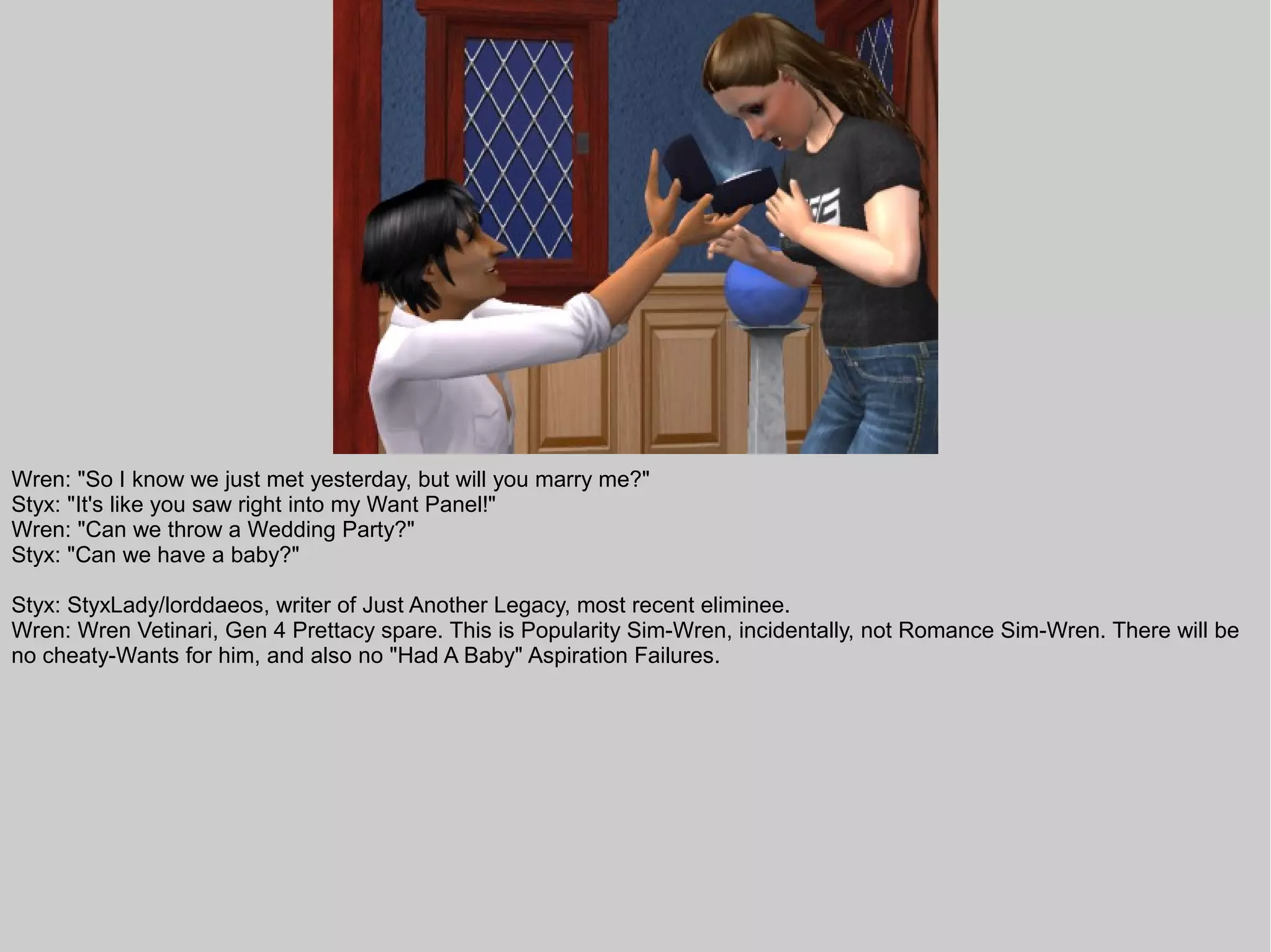 Wren: "So I know we just met yesterday, but will you marry me?"
Styx: "It's like you saw right into my Want Panel!"
Wren: "Can we throw a Wedding Party?"
Styx: "Can we have a baby?"

Styx: StyxLady/lorddaeos, writer of Just Another Legacy, most recent eliminee.
Wren: Wren Vetinari, Gen 4 Prettacy spare. This is Popularity Sim-Wren, incidentally, not Romance Sim-Wren. There will be
no cheaty-Wants for him, and also no "Had A Baby" Aspiration Failures.
 