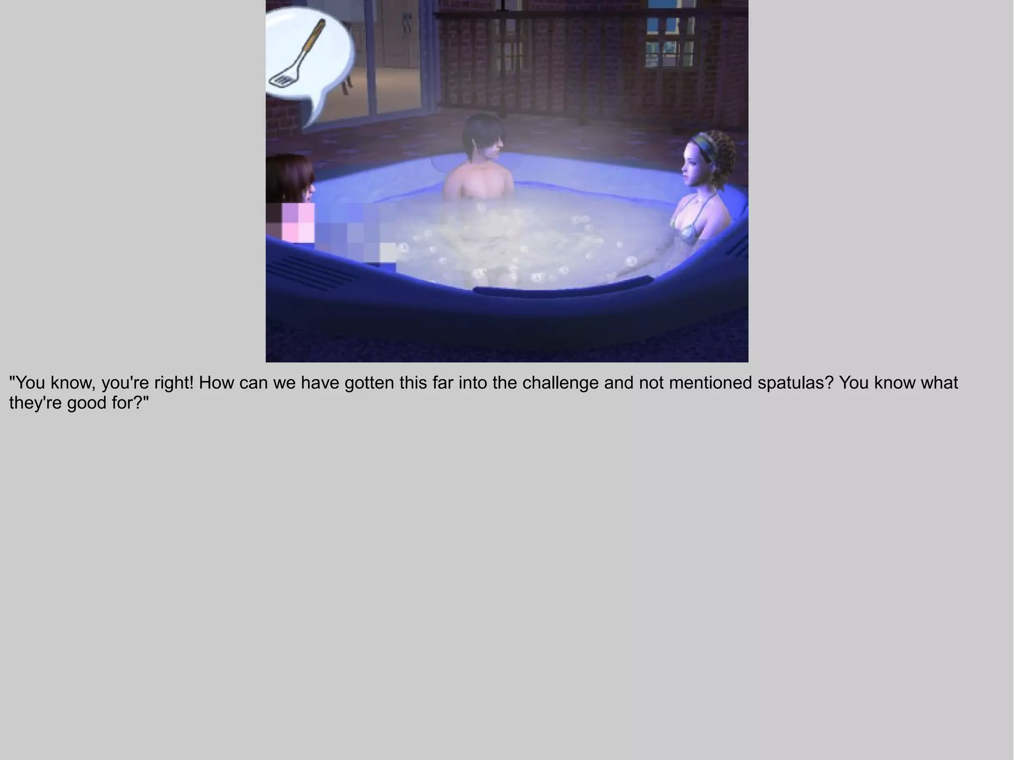 "You know, you're right! How can we have gotten this far into the challenge and not mentioned spatulas? You know what
they're good for?"
 