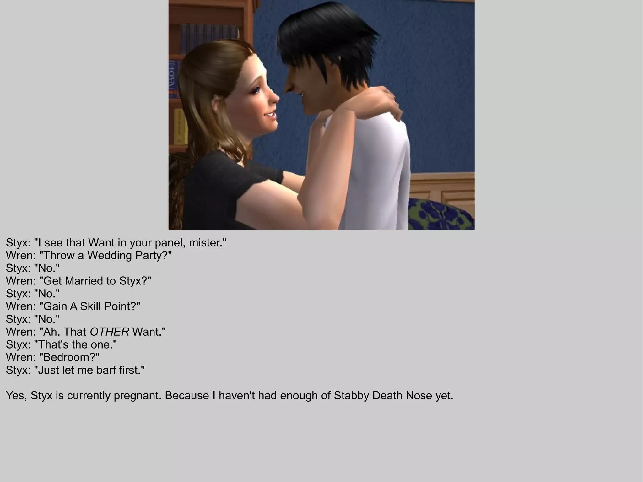 Styx: "I see that Want in your panel, mister."
Wren: "Throw a Wedding Party?"
Styx: "No."
Wren: "Get Married to Styx?"
Styx: "No."
Wren: "Gain A Skill Point?"
Styx: "No."
Wren: "Ah. That OTHER Want."
Styx: "That's the one."
Wren: "Bedroom?"
Styx: "Just let me barf first."

Yes, Styx is currently pregnant. Because I haven't had enough of Stabby Death Nose yet.
 