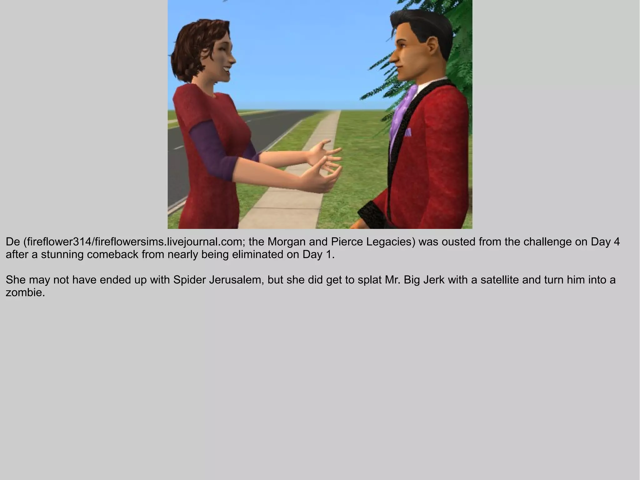 De (fireflower314/fireflowersims.livejournal.com; the Morgan and Pierce Legacies) was ousted from the challenge on Day 4
after a stunning comeback from nearly being eliminated on Day 1.

She may not have ended up with Spider Jerusalem, but she did get to splat Mr. Big Jerk with a satellite and turn him into a
zombie.
 