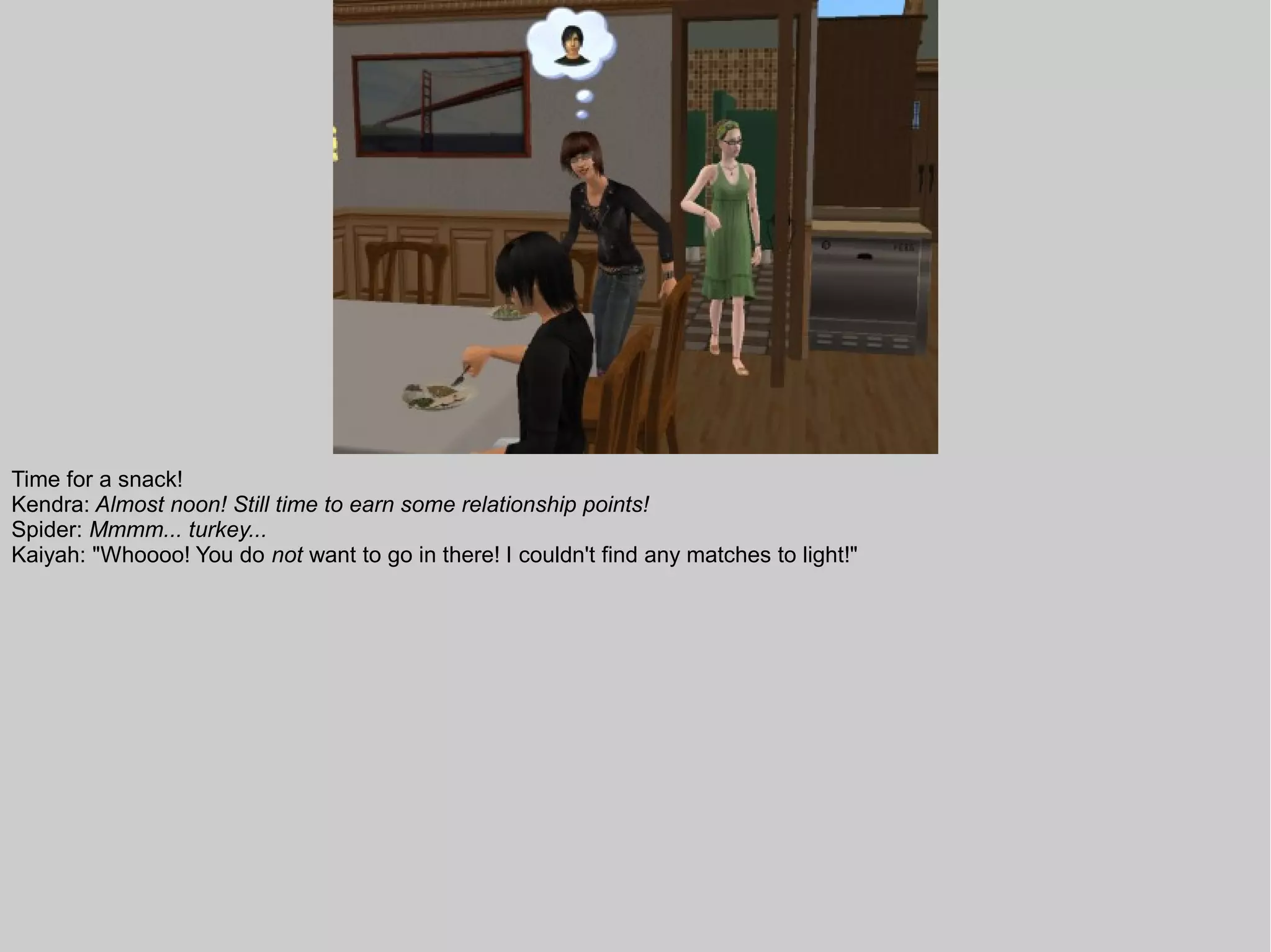 Time for a snack!
Kendra: Almost noon! Still time to earn some relationship points!
Spider: Mmmm... turkey...
Kaiyah: "Whoooo! You do not want to go in there! I couldn't find any matches to light!"
 