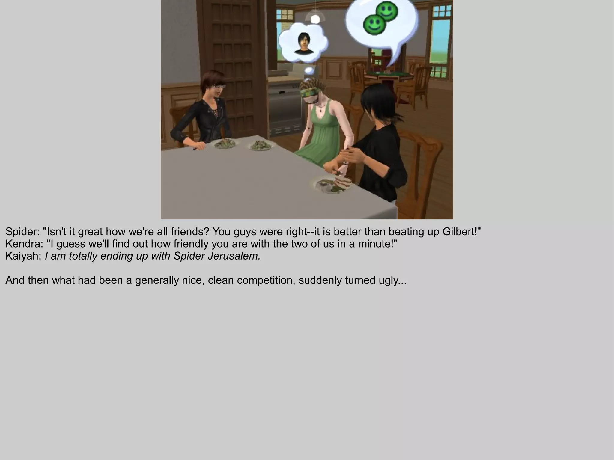 Spider: "Isn't it great how we're all friends? You guys were right--it is better than beating up Gilbert!"
Kendra: "I guess we'll find out how friendly you are with the two of us in a minute!"
Kaiyah: I am totally ending up with Spider Jerusalem.

And then what had been a generally nice, clean competition, suddenly turned ugly...
 