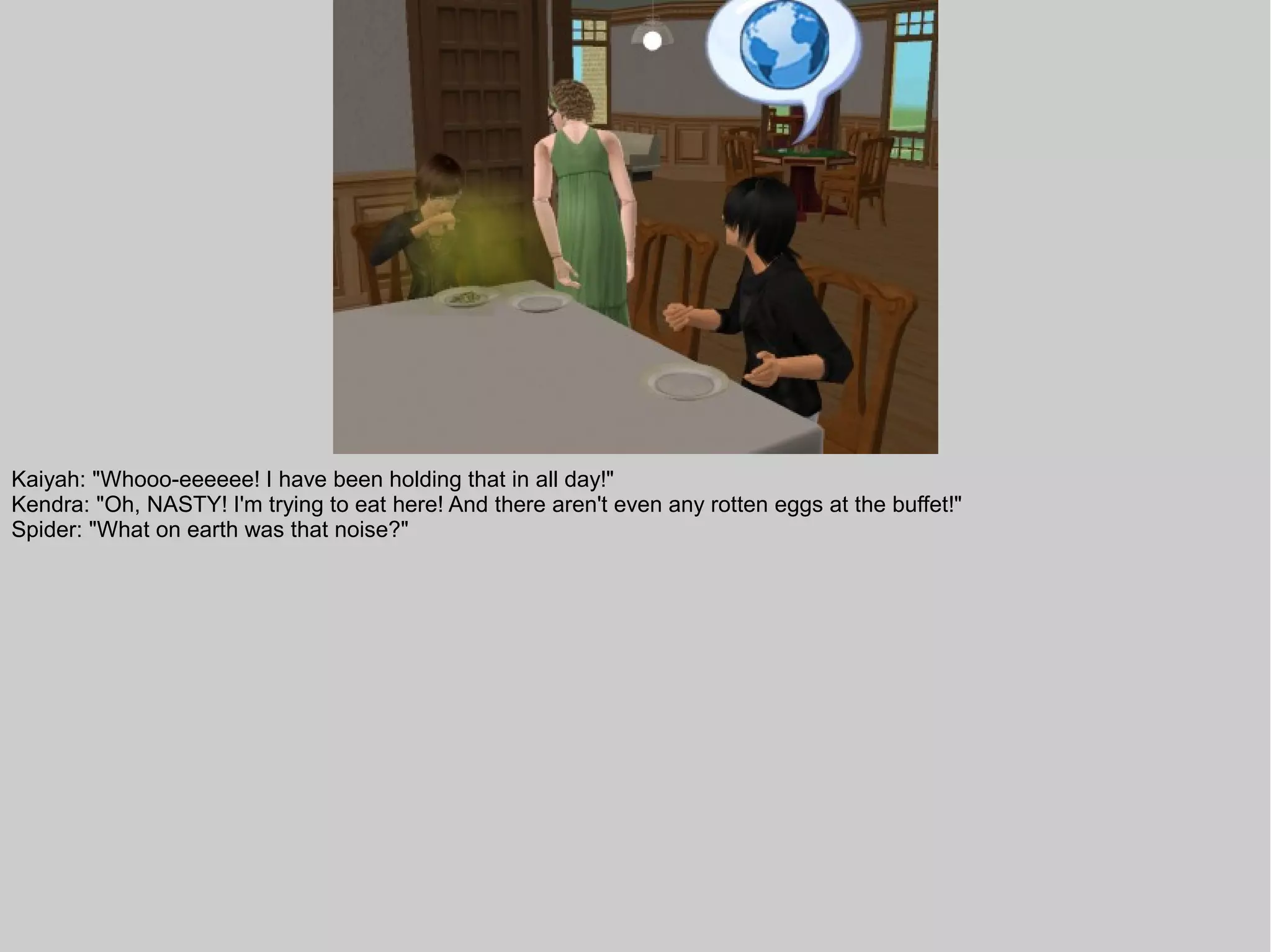 Kaiyah: "Whooo-eeeeee! I have been holding that in all day!"
Kendra: "Oh, NASTY! I'm trying to eat here! And there aren't even any rotten eggs at the buffet!"
Spider: "What on earth was that noise?"
 