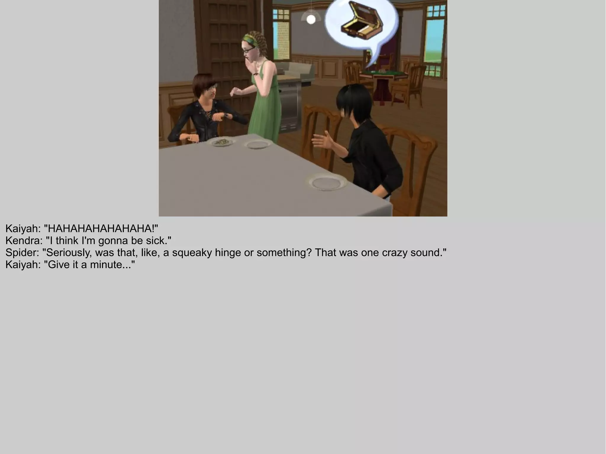 Kaiyah: "HAHAHAHAHAHAHA!"
Kendra: "I think I'm gonna be sick."
Spider: "Seriously, was that, like, a squeaky hinge or something? That was one crazy sound."
Kaiyah: "Give it a minute..."
 