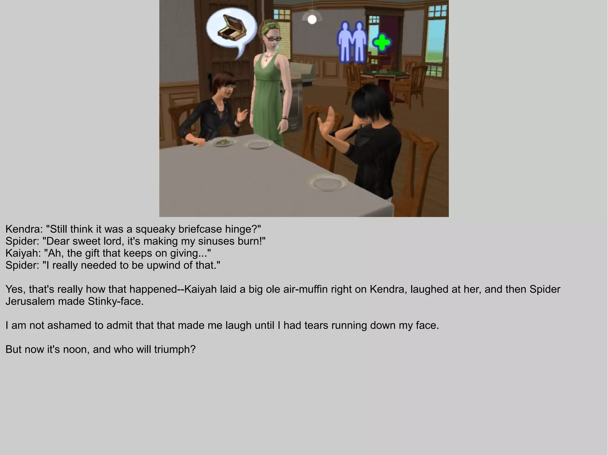 Kendra: "Still think it was a squeaky briefcase hinge?"
Spider: "Dear sweet lord, it's making my sinuses burn!"
Kaiyah: "Ah, the gift that keeps on giving..."
Spider: "I really needed to be upwind of that."

Yes, that's really how that happened--Kaiyah laid a big ole air-muffin right on Kendra, laughed at her, and then Spider
Jerusalem made Stinky-face.

I am not ashamed to admit that that made me laugh until I had tears running down my face.

But now it's noon, and who will triumph?
 