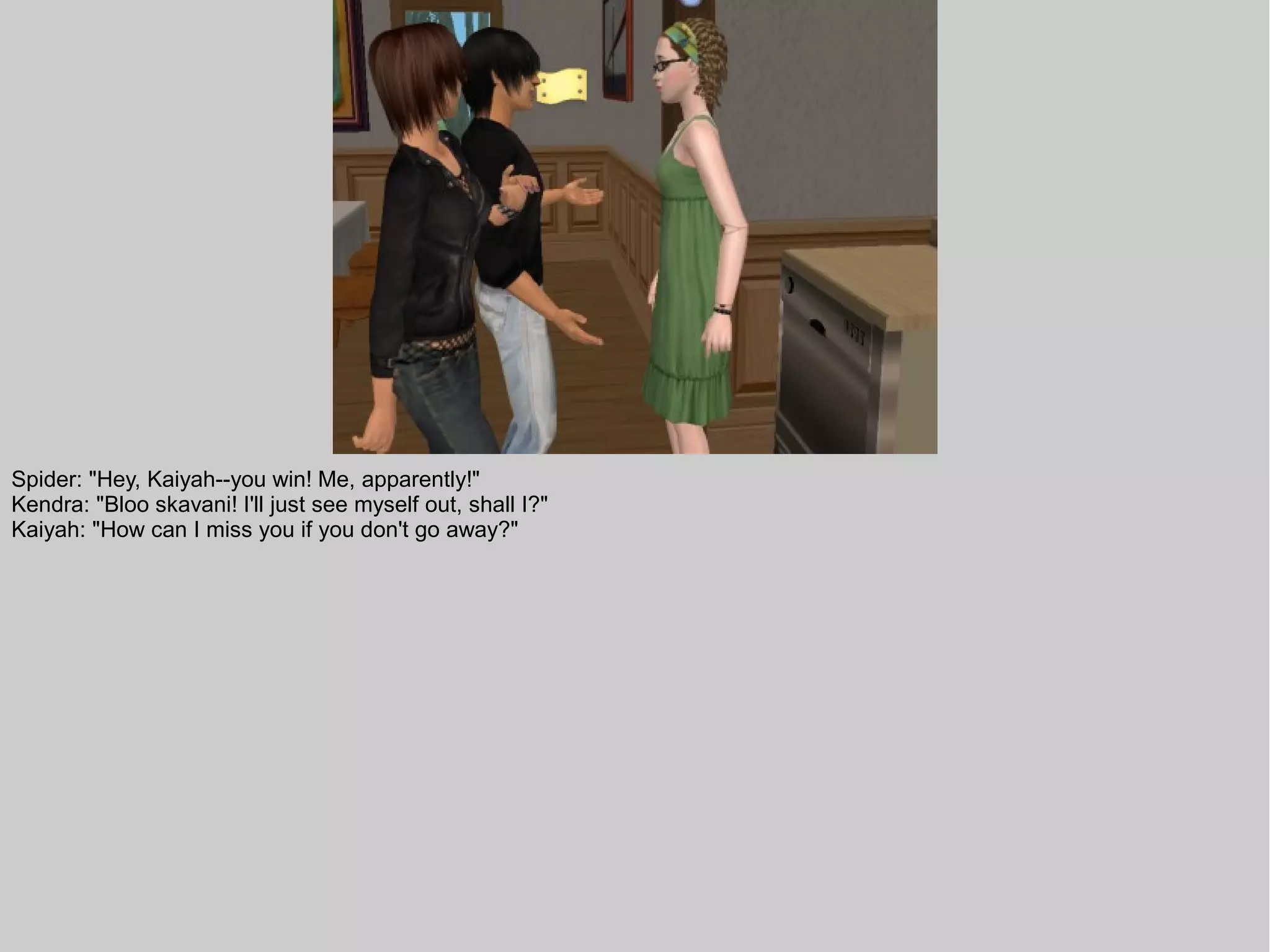 Spider: "Hey, Kaiyah--you win! Me, apparently!"
Kendra: "Bloo skavani! I'll just see myself out, shall I?"
Kaiyah: "How can I miss you if you don't go away?"
 