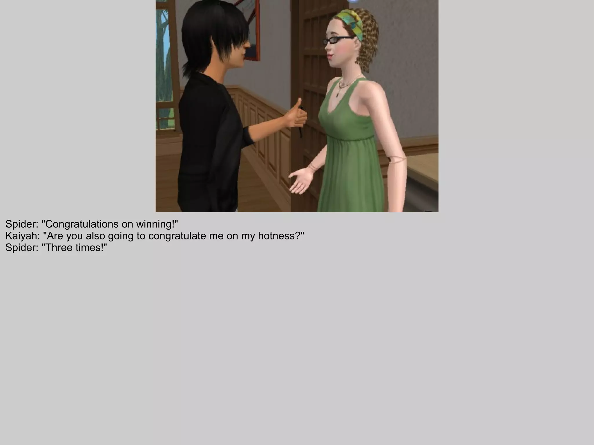 Spider: "Congratulations on winning!"
Kaiyah: "Are you also going to congratulate me on my hotness?"
Spider: "Three times!"
 