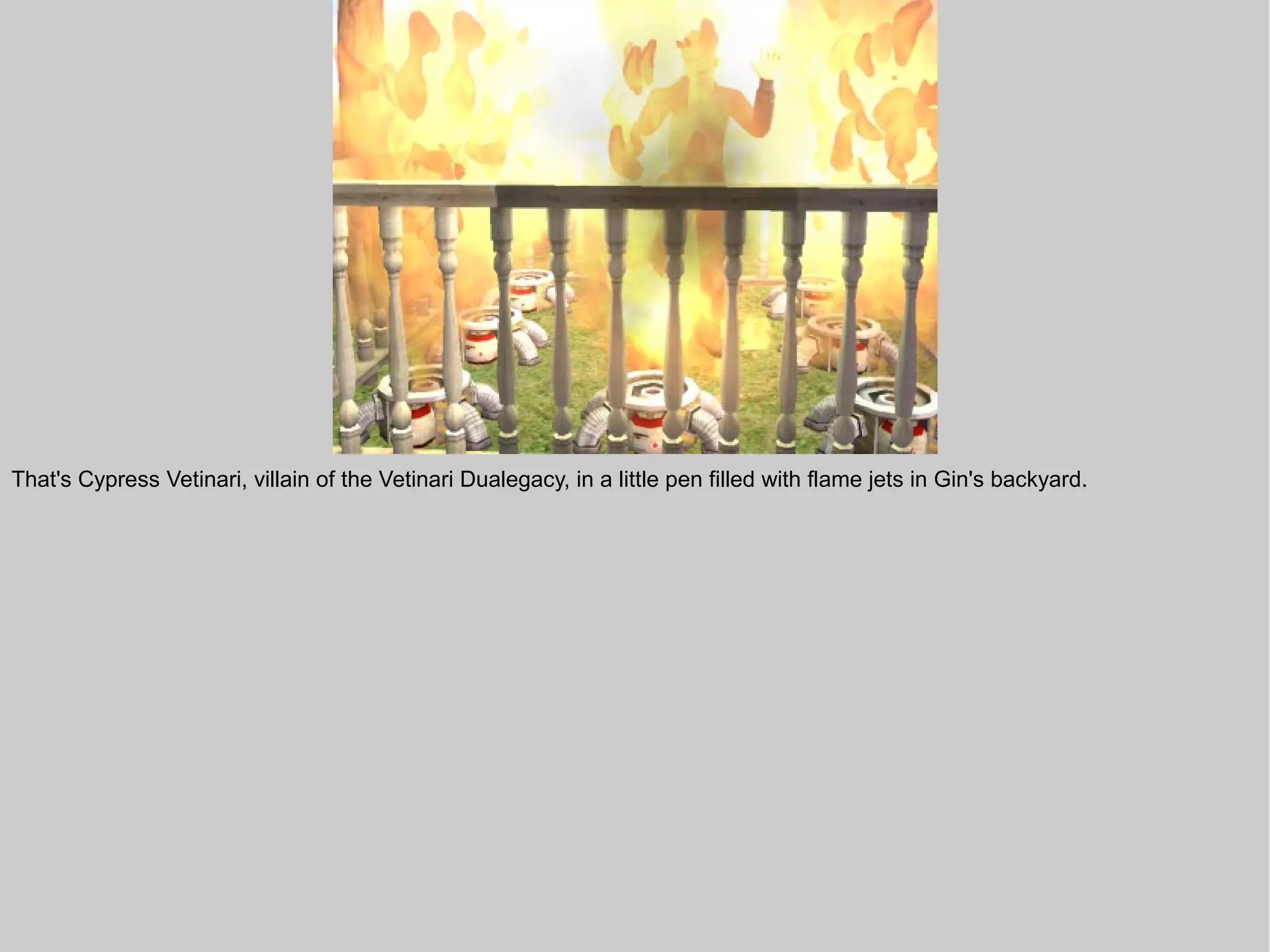 That's Cypress Vetinari, villain of the Vetinari Dualegacy, in a little pen filled with flame jets in Gin's backyard.
 