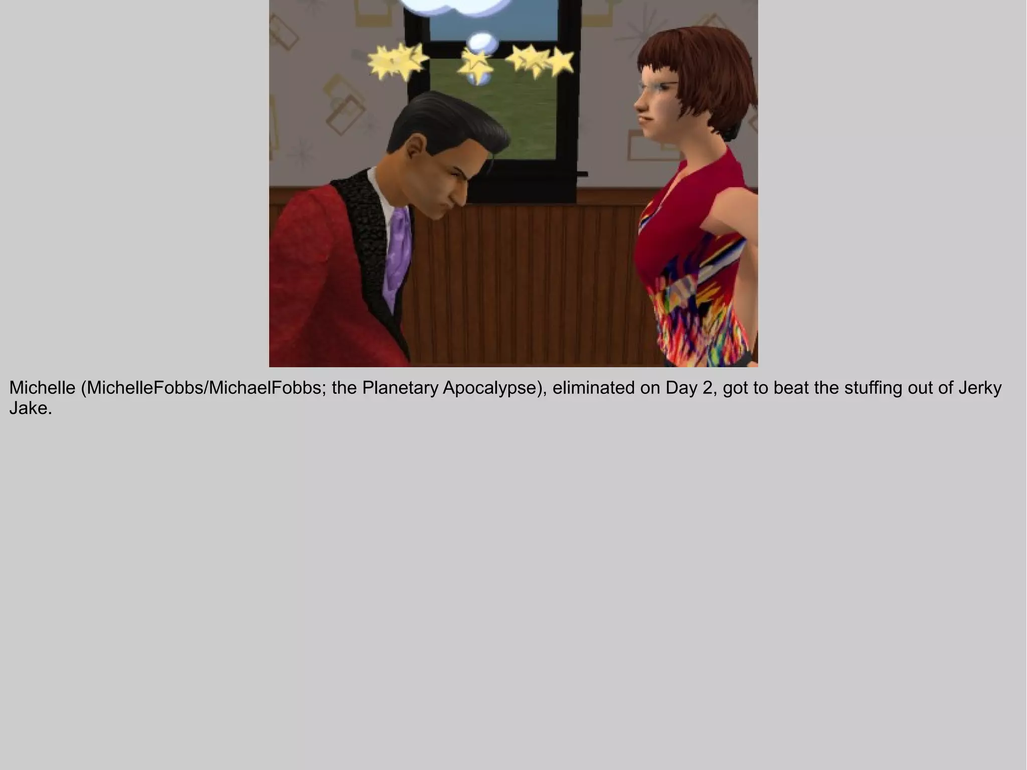 Michelle (MichelleFobbs/MichaelFobbs; the Planetary Apocalypse), eliminated on Day 2, got to beat the stuffing out of Jerky
Jake.
 