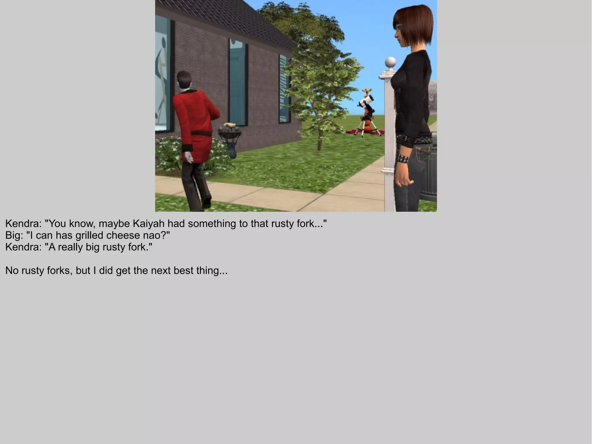 Kendra: "You know, maybe Kaiyah had something to that rusty fork..."
Big: "I can has grilled cheese nao?"
Kendra: "A really big rusty fork."

No rusty forks, but I did get the next best thing...
 