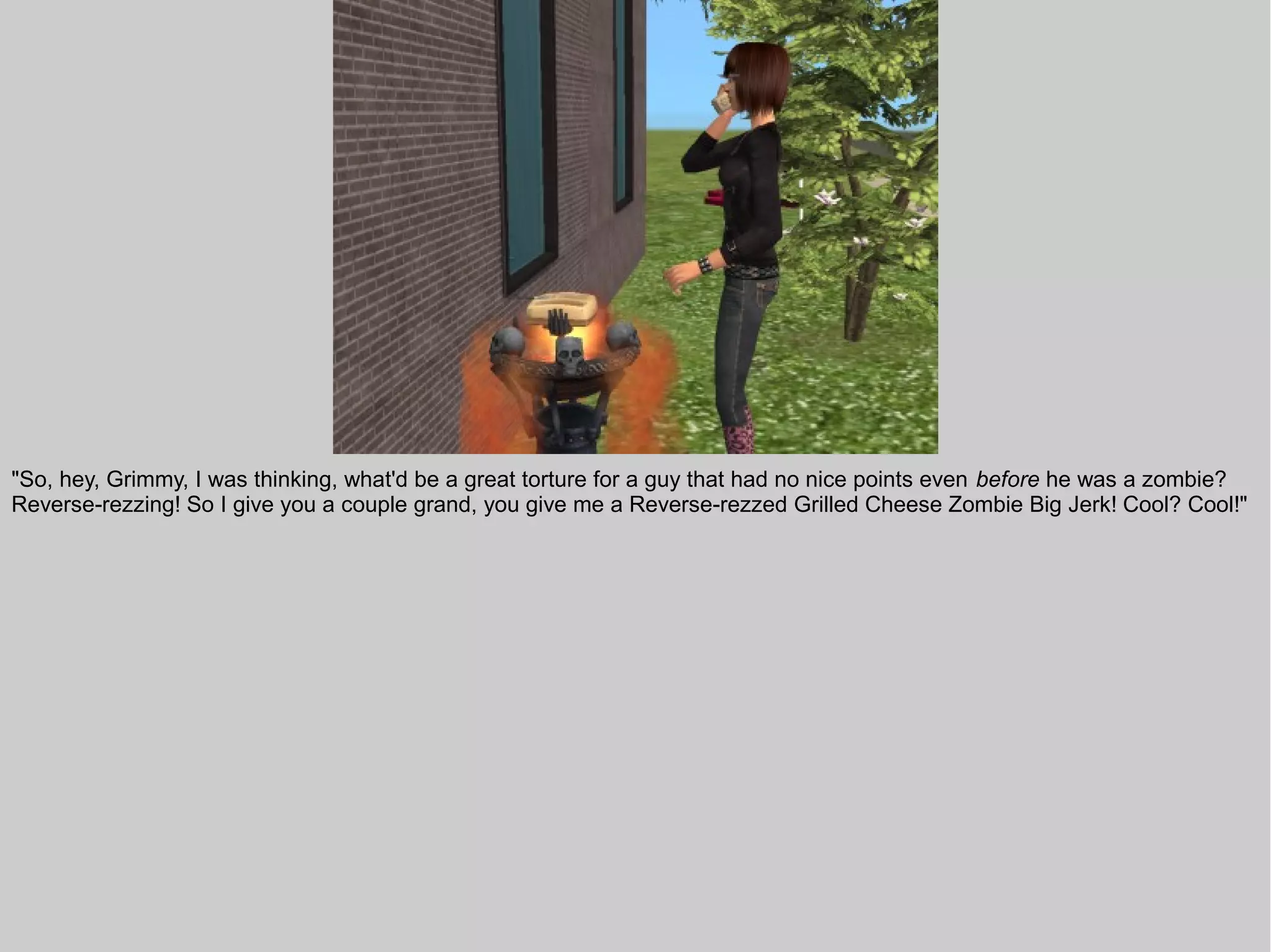 "So, hey, Grimmy, I was thinking, what'd be a great torture for a guy that had no nice points even before he was a zombie?
Reverse-rezzing! So I give you a couple grand, you give me a Reverse-rezzed Grilled Cheese Zombie Big Jerk! Cool? Cool!"
 