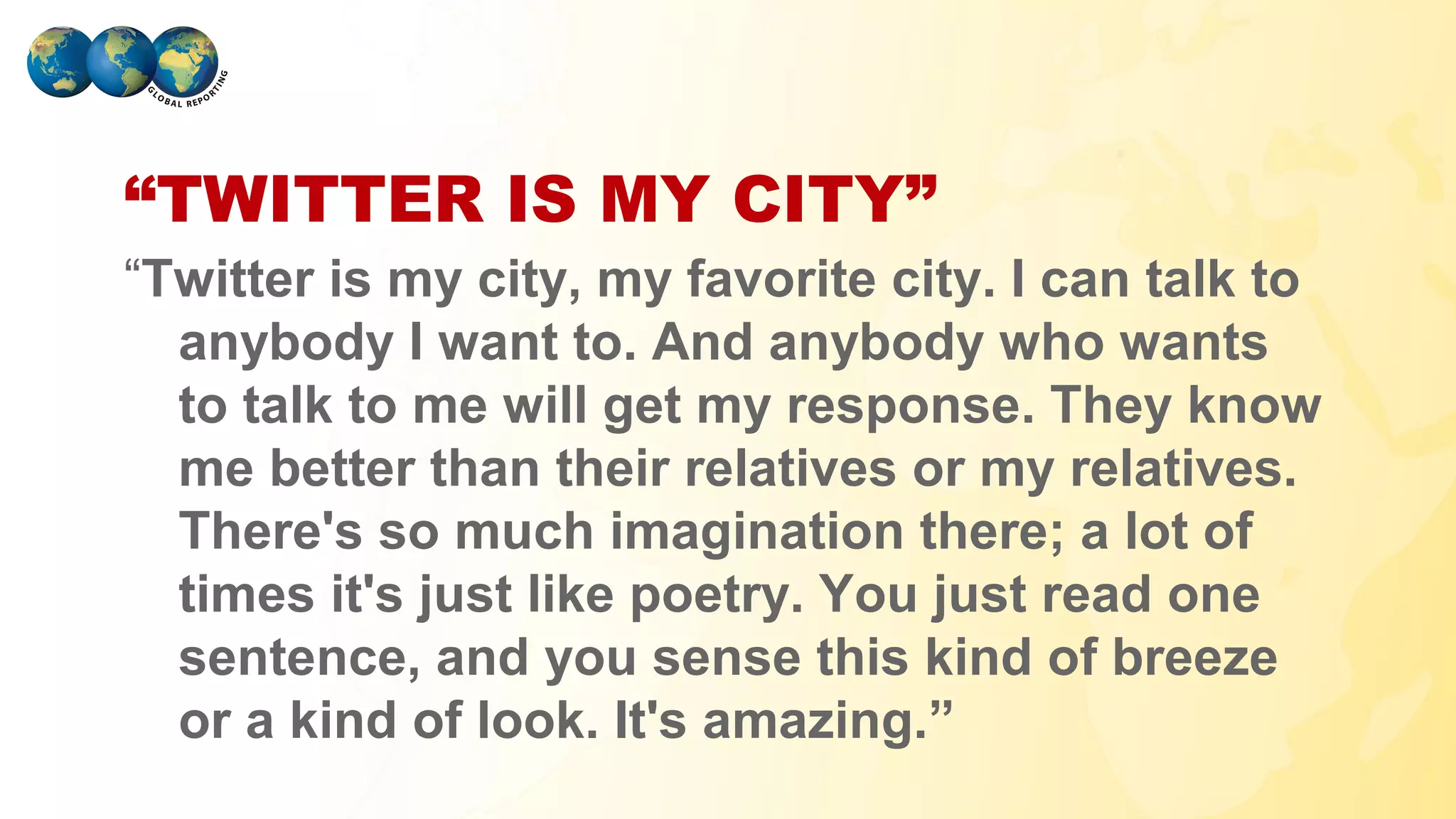“TWITTER IS MY CITY”
“Twitter is my city, my favorite city. I can talk to
  anybody I want to. And anybody who wants
  to talk to me will get my response. They know
  me better than their relatives or my relatives.
  There's so much imagination there; a lot of
  times it's just like poetry. You just read one
  sentence, and you sense this kind of breeze
  or a kind of look. It's amazing.”
GLOBAL REPORTING
 