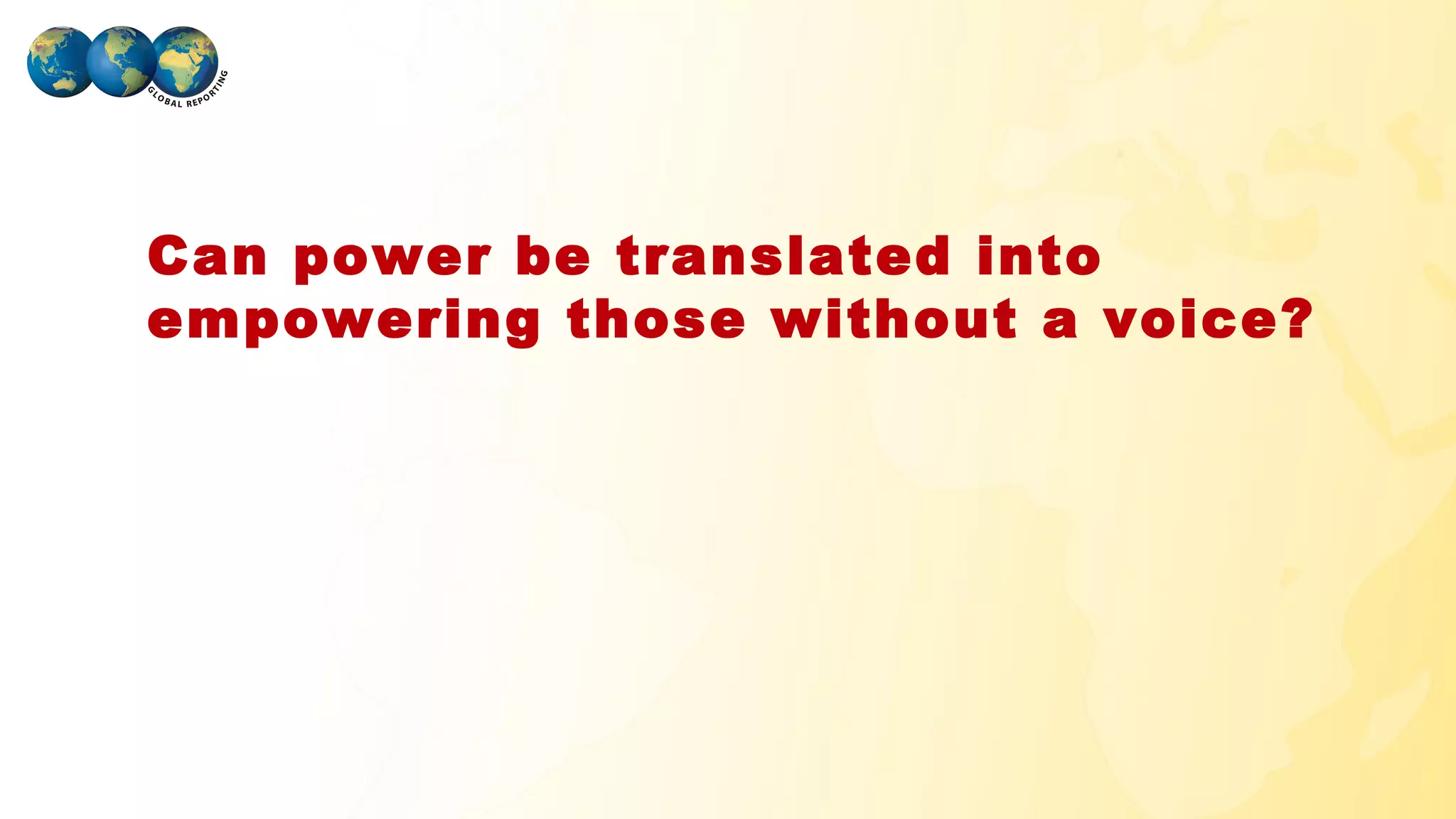 Can power be translated into
 empowering those without a voice?




GLOBAL REPORTING
 