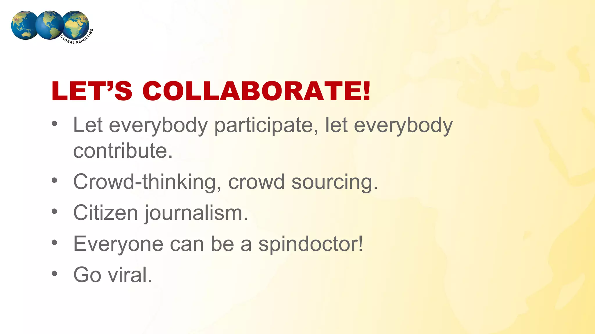 LET’S COLLABORATE!
• Let everybody participate, let everybody
  contribute.
• Crowd-thinking, crowd sourcing.
• Citizen journalism.
• Everyone can be a spindoctor!
• Go viral.
GLOBAL REPORTING
 