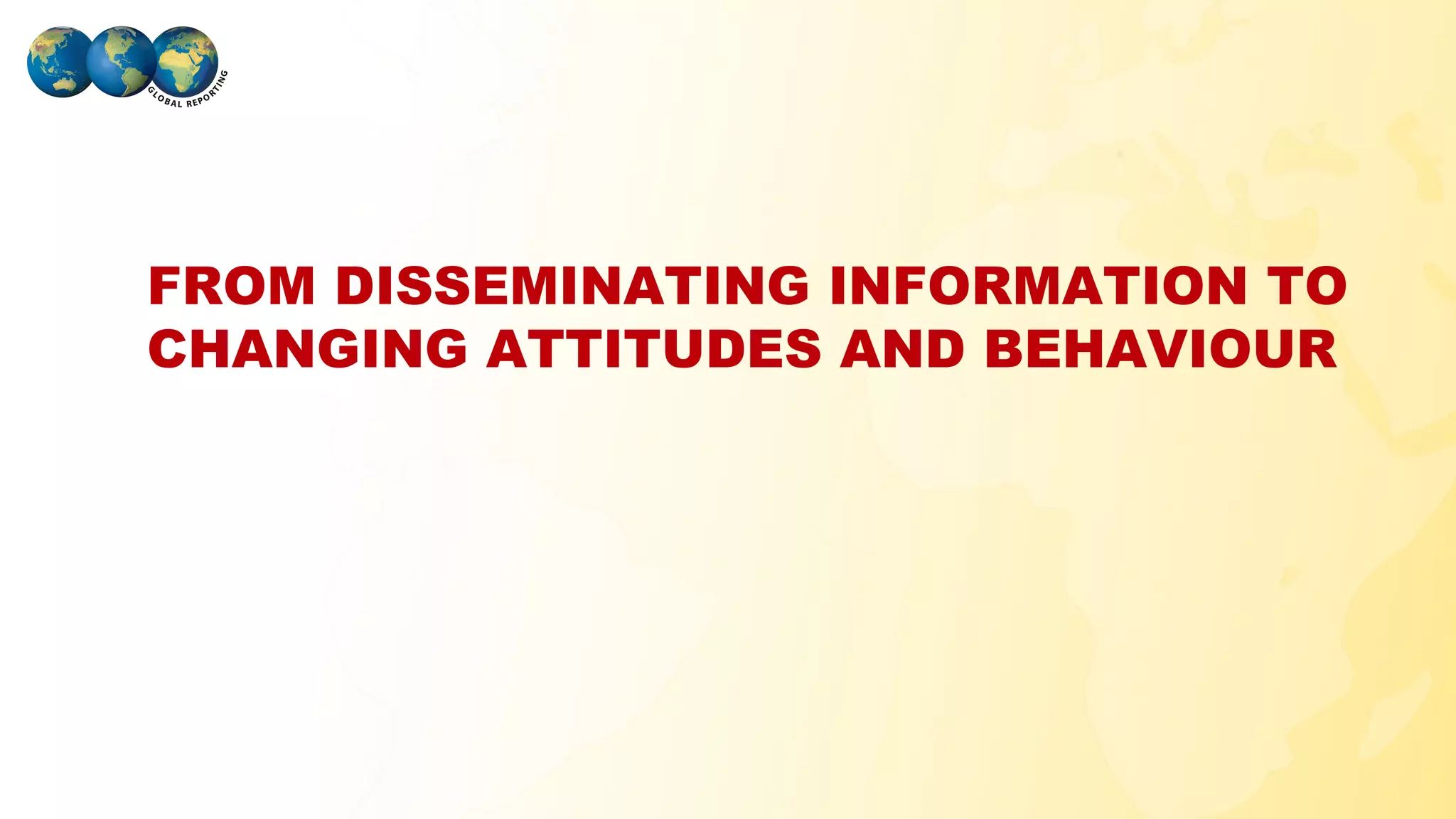 FROM DISSEMINATING INFORMATION TO
 CHANGING ATTITUDES AND BEHAVIOUR




GLOBAL REPORTING
 