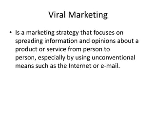 Viral Marketing
• Is a marketing strategy that focuses on
spreading information and opinions about a
product or service from person to
person, especially by using unconventional
means such as the Internet or e-mail.
 