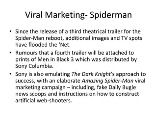 Viral Marketing- Spiderman
• Since the release of a third theatrical trailer for the
Spider-Man reboot, additional images and TV spots
have flooded the ‘Net.
• Rumours that a fourth trailer will be attached to
prints of Men in Black 3 which was distributed by
Sony Columbia.
• Sony is also emulating The Dark Knight‘s approach to
success, with an elaborate Amazing Spider-Man viral
marketing campaign – including, fake Daily Bugle
news scoops and instructions on how to construct
artificial web-shooters.
 